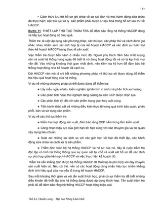 ThS Lê Thanh Long – Đại học Nông Lâm Huế 
127 
− Cách thức lưu trữ hồ sơ ghi chép về sự sai lệch và mọi hành động sửa chữa 
đã thực hiện; các thủ tục xử lý sản phẩm phải được tư liệu hoá trong hồ sơ lưu trữ về 
HACCP. 
Bước 11: THIẾT LẬP THỦ TỤC THẨM TRA để đảm bảo rằng hệ thống HACCP đang 
và tiếp tục hoạt động có hiệu quả. 
Thẩm tra: là việc áp dụng các phương pháp, các thủ tục, các phép thử và cách đánh giá 
khác nhau nhằm xem xét tính hợp lý của kế hoạch HACCP và xác định sự tuân thủ 
theo kế hoạch HACCP trong thực tế sản xuất. 
Việc thẩm tra được tiến hành ở nhiều mức độ. Người phụ trách đảm bảo chất lượng 
nên rà soát hệ thống hàng ngày để biết là nó đang hoạt động tốt và xử lý kịp thời mọi 
vấn đề. Vào những khoảng thời gian nhất định, nên kiểm tra kỹ hơn để đảm bảo hệ 
thống hoạt động như kế hoạch đã vạch ra. 
Đội HACCP nên mô tả chi tiết những phương pháp và thủ tục sẽ được dùng để thẩm 
tra hiệu quả hoạt động của hệ thống. 
Ví dụ về những phương pháp có thể được dùng để thẩm tra: 
∗ Lấy mẫu ngẫu nhiên, kiểm nghiệm (phân tích vi sinh) và phân tích xu hướng. 
∗ Các phân tích hoặc thử nghiệm tăng cường tại các CCP được chọn lựa. 
∗ Các phân tích kỹ đối với sản phẩm trung gian hay cuối cùng. 
∗ Tiến hành khảo sát về những điều kiện thực tế trong quá trình bảo quản, phân 
phối, bán và sử dụng sản phẩm. 
Ví dụ về các thủ tục thẩm tra: 
∗ Kiểm tra hoạt động sản xuất, đảm bảo rằng CCP nằm trong tầm kiểm soát. 
∗ Công nhận hiệu lực của giới hạn tới hạn cùng với các chuyên gia và cơ quan 
xây dựng tiêu chuẩn. 
∗ Soát xét những sai lệch so với các giới hạn tới hạn đã thiết lập, các hành 
động sửa chữa và cách xử lý sản phẩm. 
∗ Thẩm định toàn bộ hệ thống HACCP và hồ sơ của nó, đây là cuộc kiểm tra 
độc lập có tính hệ thống thông qua sự quan sát tại chỗ và soát xét hồ sơ để xác định 
sự phù hợp giữa kế hoạch HACCP và việc thực hiện kế hoạch đó. 
Thẩm tra cần khẳng định được hệ thống HACCP đã thiết lập là phù hợp với dây chuyền 
sản xuất hiện có. Nếu có thể, nên có các hoạt động công nhận hiệu lực nhằm khẳng 
định tính hiệu quả của mọi yếu tố trong kế hoạch HACCP. 
Sau mỗi khoảng thời gian và với tần suất thích hợp, phải có sự thẩm tra để biết những 
điều khoản đã thiết lập cho hệ thống đang được áp dụng thích hợp. Tần suất thẩm tra 
phải đủ để đảm bảo rằng hệ thống HACCP hoạt động hiệu quả. 
 