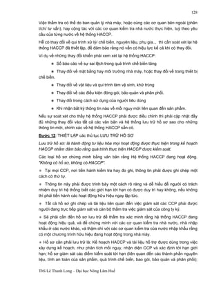 ThS Lê Thanh Long – Đại học Nông Lâm Huế 
128 
Việc thẩm tra có thể do ban quản lý nhà máy, hoặc cùng các cơ quan bên ngoài (phân 
tích/ tư vấn), hay cộng tác với các cơ quan kiểm tra nhà nước thực hiện, tuỳ theo yêu 
cầu của từng nước về hệ thống HACCP. 
Hễ có thay đổi về qui trình xử lý/ chế biến, nguyên liệu, phụ gia.., thì cần soát xét lại hệ 
thống HACCP đã thiết lập, để đảm bảo rằng nó vẫn có hiệu lực kể cả khi có thay đổi. 
Ví dụ về những thay đổi khiến phải xem xét lại hệ thống HACCP: 
∗ Số báo cáo về sự sai lệch trong quá trình chế biến tăng 
∗ Thay đổi về mặt bằng hay môi trường nhà máy, hoặc thay đổi về trang thiết bị 
chế biến. 
∗ Thay đổi về vật liệu và qui trình làm vệ sinh, khử trùng 
∗ Thay đổi về các điều kiện đóng gói, bảo quản và phân phối. 
∗ Thay đổi trong cách sử dụng của người tiêu dùng 
∗ Khi nhận bất kỳ thông tin nào về mối nguy mới liên quan đến sản phẩm. 
Nếu sự soát xét cho thấy hệ thống HACCP phải được điều chỉnh thì phải cập nhật đầy 
đủ những thay đổi vào tất cả các văn bản và hệ thống lưu trữ hồ sơ sao cho những 
thông tin mới, chính xác về hệ thống HACCP sẵn có. 
Bước 12: THIẾT LẬP các thủ tục LƯU TRỮ HỒ SƠ 
Lưu trữ hồ sơ: là hành động tư liệu hóa mọi hoạt động được thực hiện trong kế hoạch 
HACCP nhằm đảm bảo rằng quá trình thực hiện HACCP được kiểm soát. 
Các loại hồ sơ chứng minh bằng văn bản rằng Hệ thống HACCP đang hoạt động. 
"Không có hồ sơ, không có HACCP". 
∗ Tại mọi CCP, nơi tiến hành kiểm tra hay đo ghi, thông tin phải được ghi chép một 
cách có thứ tự. 
∗ Thông tin này phải được trình bày một cách rõ ràng và dễ hiểu để người có trách 
nhiệm duy trì hệ thống biết các giới hạn tới hạn có được duy trì hay không, nếu không 
thì phải tiến hành các hoạt động hữu hiệu ngay lập tức. 
∗ Tất cả hồ sơ ghi chép và tài liệu liên quan đến việc giám sát các CCP phải được 
người đang trực tiếp giám sát và cán bộ thẩm tra việc giám sát của công ty ký. 
∗ Sẽ phải cần đến hồ sơ lưu trữ để thẩm tra xác minh rằng hệ thống HACCP đang 
hoạt động hiệu quả, và để chứng minh với các cơ quan kiểm tra nhà nước, nhà nhập 
khẩu ở các nước khác, và thậm chí với các cơ quan kiểm tra của nước nhập khẩu rằng 
có một chương trình hữu hiệu đang hoạt động trong nhà máy. 
∗ Hồ sơ cần phải lưu trữ là: Kế hoạch HACCP và tài liệu hỗ trợ được dùng trong việc 
xây dựng kế hoạch, như phân tích mối nguy, nhận diện CCP và xác định tới hạn giới 
hạn; hồ sơ giám sát các điểm kiểm soát tới hạn (liên quan đến các thành phần nguyên 
liệu, tính an toàn của sản phẩm, quá trình chế biến, bao gói, bảo quản và phân phối); 
 