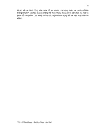 ThS Lê Thanh Long – Đại học Nông Lâm Huế 
129 
hồ sơ về các hành động sửa chữa, hồ sơ về các hoạt động thẩm tra và sửa đổi hệ 
thống HACCP, và chắc chắn là không thể thiếu những thông tin về bản chất, mã hoá và 
phân bổ sản phẩm. Các thông tin này có ý nghĩa quan trọng đối với việc truy xuất sản 
phẩm. 
 