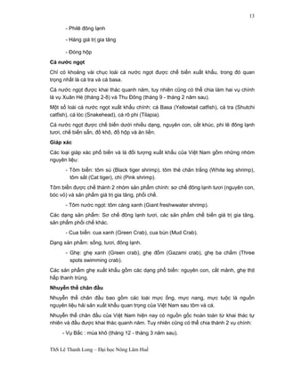 ThS Lê Thanh Long – Đại học Nông Lâm Huế 
13 
- Philê đông lạnh 
- Hàng giá trị gia tăng 
- Đóng hộp 
Cá nước ngọt 
Chỉ có khoảng vài chục loài cá nước ngọt được chế biến xuất khẩu, trong đó quan 
trọng nhất là cá tra và cá basa. 
Cá nước ngọt được khai thác quanh năm, tuy nhiên cũng có thể chia làm hai vụ chính 
là vụ Xuân Hè (tháng 2-8) và Thu Đông (tháng 9 - tháng 2 năm sau). 
Một số loài cá nước ngọt xuất khẩu chính: cá Basa (Yellowtail catfish), cá tra (Shutchi 
catfish), cá lóc (Snakehead), cá rô phi (Tilapia). 
Cá nước ngọt được chế biến dưới nhiều dạng, nguyên con, cắt khúc, phi lê đông lạnh 
tươi, chế biến sẵn, đồ khô, đồ hộp và ăn liền. 
Giáp xác 
Các loại giáp xác phổ biến và là đối tượng xuất khẩu của Việt Nam gồm những nhóm 
nguyên liệu: 
- Tôm biển: tôm sú (Black tiger shrimp), tôm thẻ chân trắng (White leg shrimp), 
tôm sắt (Cat tiger), chì (Pink shrimp). 
Tôm biển được chế thành 2 nhóm sản phẩm chính: sơ chế đông lạnh tươi (nguyên con, 
bóc vỏ) và sản phẩm giá trị gia tăng, phối chế. 
- Tôm nước ngọt: tôm càng xanh (Giant freshwwater shrimp). 
Các dạng sản phẩm: Sơ chế đông lạnh tươi, các sản phẩm chế biến giá trị gia tăng, 
sản phẩm phối chế khác. 
- Cua biển: cua xanh (Green Crab), cua bùn (Mud Crab). 
Dạng sản phẩm: sống, tươi, đông lạnh. 
- Ghẹ: ghẹ xanh (Green crab), ghẹ đốm (Gazami crab), ghẹ ba chấm (Three 
spots swimming crab). 
Các sản phẩm ghẹ xuất khẩu gồm các dạng phổ biến: nguyên con, cắt mảnh, ghẹ thịt 
hấp thanh trùng. 
Nhuyễn thể chân đầu 
Nhuyễn thể chân đầu bao gồm các loài mực ống, mực nang, mực tuộc là nguồn 
nguyên liệu hải sản xuất khẩu quan trọng của Việt Nam sau tôm và cá. 
Nhuyễn thể chân đầu của Việt Nam hiện nay có nguồn gốc hoàn toàn từ khai thác tự 
nhiên và đầu được khai thác quanh năm. Tuy nhiên cũng có thể chia thành 2 vụ chính: 
- Vụ Bắc : mùa khô (tháng 12 - tháng 3 năm sau). 
 