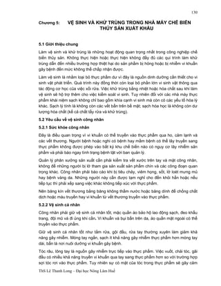 ThS Lê Thanh Long – Đại học Nông Lâm Huế 
130 
Chương 5: VỆ SINH VÀ KHỬ TRÙNG TRONG NHÀ MÁY CHẾ BIẾN 
THỦY SẢN XUẤT KHẨU 
5.1 Giới thiệu chung 
Làm vệ sinh và khử trùng là những hoạt động quan trọng nhất trong công nghiệp chế 
biến thủy sản. Không thực hiện hoặc thực hiện không đầy đủ các qui trình làm khử 
trùng dẫn đến nhiều trường hợp thiệt hại do sản phẩm bị hỏng hoặc bị nhiễm vi khuẩn 
gây bệnh đến mức không thể chấp nhận được. 
Làm vệ sinh là nhằm loại bỏ thực phẩm dư vì đây là nguồn dinh dưỡng cần thiết cho vi 
sinh vật phát triển. Quá trình này đồng thời còn loại bỏ phần lớn vi sinh vật thông qua 
tác động cơ học của việc xối rửa. Việc khử trùng bằng nhiệt hoặc hóa chất sau khi làm 
vệ sinh sẽ hộ trợ thêm cho việc kiểm soát vi sinh. Tuy nhiên đối với các nhà máy thực 
phẩm khái niệm sạch không chỉ bao gồm khía cạnh vi sinh mà còn có các yếu tố hóa lý 
khác. Sạch lý tính là không còn các vết bẩn trên bề mặt; sạch hóa học là không còn dư 
lượng hóa chất (kể cả chất tẩy rửa và khử trùng). 
5.2 Yêu cầu về vệ sinh công nhân 
5.2.1 Sức khỏe công nhân 
Đây là điều quan trọng vì vi khuẩn có thể truyền vào thực phẩm qua ho, cảm lạnh và 
các vết thương. Người bệnh hoặc nghi có bệnh hay mầm bệnh có thể lây truyền sang 
thực phẩm không được phép vào bất kỳ khu chế biến nào có nguy cơ lây nhiễm sản 
phẩm và phải báo ngay tình trạng bệnh tật với ban quản lý. 
Quản lý phân xưởng sản xuất cần phải kiểm tra vết xước trên tay và mặt công nhân, 
không để những người bị lở tham gia sản xuất sản phẩm chín và các công đoạn quan 
trọng khác. Công nhân phải báo cáo khi bị tiêu chảy, viêm họng, sốt, lở loét mưng mủ 
hay bệnh vàng da. Những người này cần được tạm nghỉ cho đến khỏi hẳn hoặc nếu 
tiếp tục thì phải xếp sang việc khác không tiếp xúc với thực phẩm. 
Nên băng kín vết thương bằng băng không thấm nước hoặc băng dính để chống chất 
dịch hoặc máu truyền hay vi khuẩn từ vết thương truyền vào thực phẩm. 
5.2.2 Vệ sinh cá nhân 
Công nhân phải giữ vệ sinh cá nhân tốt, mặc quần áo bảo hộ lao động sạch, đeo khẩu 
trang, đội mũ và đi ủng khi cần. Vi khuẩn và bụi bẩn trên da, áo quần mặt ngoài có thể 
truyền vào thực phẩm. 
Giữ vệ sinh cá nhân tốt như tắm rửa, gội đầu, rửa tay thường xuyên làm giảm khả 
năng gây nhiễm. Móng tay ngắn, sạch ít khả năng gây nhiễm thực phẩm hơn móng tay 
dài, bẩn là nơi nuôi dưỡng vi khuẩn gây bệnh. 
Tóc râu, lông tay là nguồn gây nhiễm trực tiếp vào thực phẩm. Việc vuốt, chải tóc, gãi 
đầu có nhiều khả năng truyền vi khuẩn qua tay sang thực phẩm hơn so với trường hợp 
sợi tóc rơi vào thực phẩm. Tuy nhiên sự có mặt của tóc trong thực phẩm sẽ gây cảm 
 