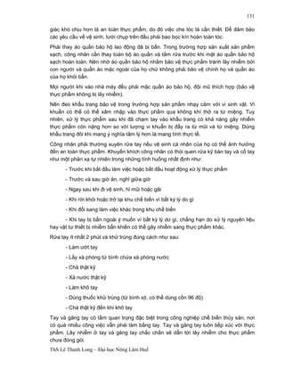 ThS Lê Thanh Long – Đại học Nông Lâm Huế 
131 
giác khó chịu hơn là an toàn thực phẩm, do đó việc che tóc là cần thiết. Để đảm bảo 
các yêu cầu về vệ sinh, lưới chụp trên đầu phải bao bọc kín hoàn toàn tóc. 
Phải thay áo quần bảo hộ lao động đã bị bẩn. Trong trường hợp sản xuất sản phẩm 
sạch, công nhân cần thay toàn bộ áo quần và tắm rửa trước khi mặt áo quần bảo hộ 
sạch hoàn toàn. Nên nhớ áo quần bảo hộ nhằm bảo vệ thực phẩm tránh lây nhiễm bởi 
con người và quần áo mặc ngoài của họ chứ không phải bảo vệ chính họ và quần áo 
của họ khỏi bẩn. 
Mọi người khi vào nhà máy đều phải mặc quần áo bảo hộ, đội mũ thích hợp (bảo vệ 
thực phẩm không bị lây nhiễm). 
Nên đeo khẩu trang bảo vệ trong trường hợp sản phẩm nhạy cảm với vi sinh vật. Vi 
khuẩn có thể có thể xâm nhập vào thực phẩm qua không khí thở ra từ miệng. Tuy 
nhiên, xử lý thực phẩm sau khi đã chạm tay vào khẩu trang có khả năng gây nhiễm 
thực phẩm còn nặng hơn so với lượng vi khuẩn bị đẩy ra từ mũi và từ miệng. Dùng 
khẩu trang đôi khi mang ý nghĩa tâm lý hơn là mang tính thực tế. 
Công nhân phải thường xuyên rửa tay nếu vệ sinh cá nhân của họ có thể ảnh hưởng 
đến an toàn thực phẩm. Khuyến khích công nhân có thói quen rửa kỹ bàn tay và cổ tay 
như một phản xạ tự nhiên trong những tình huống nhất định như: 
- Trước khi bắt đầu làm việc hoặc bắt đầu hoạt động xử lý thực phẩm 
- Trước và sau giờ ăn, nghỉ giữa giờ 
- Ngay sau khi đi vệ sinh, hỉ mũi hoặc gãi 
- Khi rời khỏi hoặc trở lại khu chế biến vì bất kỳ lý do gì 
- Khi đổi sang làm việc khác trong khu chế biến 
- Khi tay bị bẩn ngoài ý muốn vì bất kỳ lý do gì, chẳng hạn do xử lý nguyên liệu 
hay vật tư thiết bị nhiễm bẩn khiến có thể gây nhiễm sang thực phẩm khác. 
Rửa tay ít nhất 2 phút và khử trùng đúng cách như sau: 
- Làm ướt tay 
- Lấy xà phòng từ bình chứa xà phòng nước 
- Chà thật kỹ 
- Xả nước thật kỹ 
- Làm khô tay 
- Dùng thuốc khử trùng (từ bình xịt, có thể dùng cồn 96 độ) 
- Chà thật kỹ đến khi khô tay 
Tay và găng tay có tầm quan trọng đặc biệt trong công nghiệp chế biến thủy sản, nơi 
có quá nhiều công việc vẫn phải làm bằng tay. Tay và găng tay luôn tiếp xúc với thực 
phẩm. Lây nhiễm ở tay và găng tay chắc chắn sẽ dẫn tới lây nhiễm cho thực phẩm 
chưa đóng gói. 
 