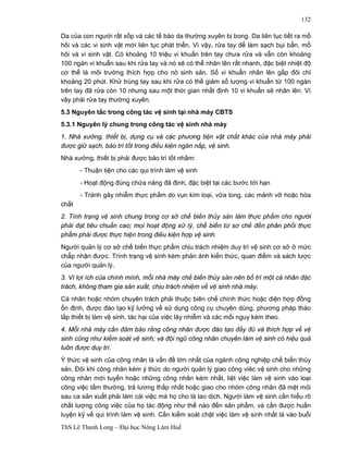 ThS Lê Thanh Long – Đại học Nông Lâm Huế 
132 
Da của con người rất xốp và các tế bào da thường xuyên bị bong. Da liên tục tiết ra mồ 
hôi và các vi sinh vật mới liên tục phát triển. Vì vậy, rửa tay để làm sạch bụi bẩn, mồ 
hôi và vi sinh vật. Có khoảng 10 triệu vi khuẩn trên tay chưa rửa và vẫn còn khoảng 
100 ngàn vi khuẩn sau khi rửa tay và nó sẽ có thể nhân lên rất nhanh, đặc biệt nhiệt độ 
cơ thể là môi trường thích hợp cho nó sinh sản. Số vi khuẩn nhân lên gấp đôi chỉ 
khoảng 20 phút. Khử trùng tay sau khi rửa có thể giảm số lượng vi khuẩn từ 100 ngàn 
trên tay đã rửa còn 10 nhưng sau một thời gian nhất định 10 vi khuẩn sẽ nhân lên. Vì 
vậy phải rửa tay thường xuyên. 
5.3 Nguyên tắc trong công tác vệ sinh tại nhà máy CBTS 
5.3.1 Nguyên lý chung trong công tác vệ sinh nhà máy 
1. Nhà xưởng, thiết bị, dụng cụ và các phương tiện vật chất khác của nhà máy phải 
được giữ sạch, bảo trì tốt trong điều kiện ngăn nắp, vệ sinh. 
Nhà xưởng, thiết bị phải được bảo trì tốt nhằm: 
- Thuận tiện cho các qui trình làm vệ sinh 
- Hoạt động đúng chứa năng đã định, đặc biệt tại các bước tới hạn 
- Tránh gây nhiễm thực phẩm do vụn kim loại, vữa long, các mảnh vỡ hoặc hóa 
chất 
2. Tình trạng vệ sinh chung trong cơ sở chế biến thủy sản làm thực phẩm cho người 
phải đạt tiêu chuẩn cao; mọi hoạt động xử lý, chế biến từ sơ chế đến phân phối thực 
phẩm phải được thực hiện trong điều kiện hợp vệ sinh. 
Người quản lý cơ sở chế biến thực phẩm chịu trách nhiệm duy trì vệ sinh cơ sở ở mức 
chấp nhận được. Trình trạng vệ sinh kém phản ánh kiến thức, quan điểm và sách lược 
của người quản lý. 
3. Vì lợi ích của chính mình, mỗi nhà máy chế biến thủy sản nên bố trí một cá nhân đặc 
trách, không tham gia sản xuất, chịu trách nhiệm về vệ sinh nhà máy. 
Cá nhân hoặc nhóm chuyên trách phải thuộc biên chế chính thức hoặc diện hợp đồng 
ổn định, được đào tạo kỹ lưỡng về sử dụng công cụ chuyên dùng, phương pháp tháo 
lắp thiết bị làm vệ sinh, tác hại của việc lây nhiễm và các mối nguy kèm theo. 
4. Mỗi nhà máy cần đảm bảo rằng công nhân được đào tạo đầy đủ và thích hợp về vệ 
sinh cũng như kiểm soát vệ sinh; và đội ngũ công nhân chuyên làm vệ sinh có hiệu quả 
luôn được duy trì. 
Ý thức vệ sinh của công nhân là vấn đề lớn nhất của ngành công nghiệp chế biến thủy 
sản. Đôi khi công nhân kém ý thức do người quản lý giao công viêc vệ sinh cho những 
công nhân mới tuyển hoặc những công nhân kém nhất, liệt việc làm vệ sinh vào loại 
công việc tầm thường, trả lương thấp nhất hoặc giao cho nhóm công nhân đã mệt mỏi 
sau ca sản xuất phải làm cái việc mà họ cho là lao dịch. Người làm vệ sinh cần hiểu rõ 
chất lượng công việc của họ tác động như thế nào đến sản phẩm, và cần được huấn 
luyện kỹ về qui trình làm vệ sinh. Cần kiểm soát chặt việc làm vệ sinh nhất là vào buổi 
 