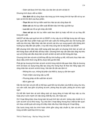 ThS Lê Thanh Long – Đại học Nông Lâm Huế 
134 
- Giám sát được tính hữu hiệu của việc làm vệ sinh và bảo trì 
Chương trình được viết ra nhằm: 
- Xác định bất kỳ công đoạn nào trong qui trình mang tính tới hạn đối với sự an 
toàn và tính ổn định của thực phẩm. 
- Thực thi các thủ tục kiểm soát hữu hiệu tại các công đoạn đó 
- Giám sát các thủ tục kiểm soát để đảm bảo tính hiệu quả liên tục 
- Lưu trữ các hồ sơ ghi chép cần thiết 
- Xem xét lại các thủ tục kiểm soát theo định kỳ hoặc mỗi khi có sự thay đổi 
trong sản xuất. 
HACCP sẽ hiệu quả quả hơn khi có SSOP vì như vậy nó có thể tập trung vào mối nguy 
liên quan đến thực phẩm hoặc quá trình sản xuất chứ không phải vào môi trường sản 
xuất của nhà máy. Mặc khác việc làm vệ sinh các khu vực xung quanh (vốn không ảnh 
hưởng trực tiếp đến sản phẩm, ví dụ trần nhà) cũng nên là một phần của SSOP. 
Mỗi chương trình đảm bảo chất lượng phải bao gồm cả chương trình làm vệ sinh và 
khử trùng được viết dễ hiểu để thực hiện. Chương trình này cần đảm bảo rằng mọi khu 
vực xử lý thủy sản đều được làm vệ sinh và làm vệ sinh và khử trùng phù hợp. 
Chương trình làm vệ sinh có thể thay đổi tùy tình huống cụ thể, mỗi bước thực hiện nên 
được điều chỉnh thích ứng để thu được kết quả tốt nhất. 
Phải ghi lại chương trình làm vệ sinh và khử trùng một khi đã soạn thảo. Đây là chương 
trình sẽ được sử dụng trong đào tạo cũng như trong thực tế thao tác hằng ngày cho 
công nhân làm vệ sinh và khử trùng. Văn bản đó cần xác định rõ: 
- Những khu vực, những bộ phận của thiết bị, dụng cụ cần làm sạch 
- Trách nhiệm của từng việc cụ thể 
- Phương pháp và tần suất làm vệ sinh 
- Bố trí giám sát 
Cần lên lịch làm vệ sinh để có thể bao quát hết mọi bộ phận của thiết bị cũng như khu 
vực sản xuất, bao gồm cả phòng vệ sinh, phòng thay áo quần, phòng ăn và khu nghỉ 
ngơi. 
Có thể tiến hành làm vệ sinh bằng cách sử dụng riêng rẽ hoặc kết hợp việc cọ rửa 
hoặc phun nước mạnh với việc dùng chất tẩy rửa, cồn hoặc axit. 
Có 3 hoạt động khác nhau trong toàn bộ quá trình làm vệ sinh: i)công việc chuẩn bị; ii) 
Làm vệ sinh và iii) Khử trùng. Tuy chia làm 3 hoạt động nhưng thực chất lại liên quan 
với nhau và kết quả cuối cùng chỉ chấp nhận nếu thực hiện đúng cả 3 hoạt động. 
Các bước trong một chu trình hoàn chỉnh gồm công việc chuẩn bị, làm vệ sinh, khử 
trùng và kiểm soát theo trình tự sau: 
 