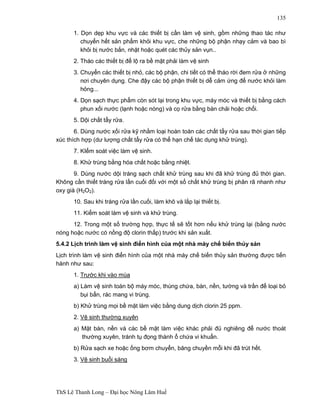 ThS Lê Thanh Long – Đại học Nông Lâm Huế 
135 
1. Dọn dẹp khu vực và các thiết bị cần làm vệ sinh, gồm những thao tác như 
chuyển hết sản phẩm khỏi khu vực, che những bộ phận nhạy cảm và bao bì 
khỏi bị nước bắn, nhặt hoặc quét các thủy sản vụn.. 
2. Tháo các thiết bị để lộ ra bề mặt phải làm vệ sinh 
3. Chuyển các thiết bị nhỏ, các bộ phận, chi tiết có thể tháo rời đem rửa ở những 
nơi chuyên dụng. Che đậy các bộ phận thiết bị dễ cảm ứng để nước khỏi làm 
hỏng... 
4. Dọn sạch thực phẩm còn sót lại trong khu vực, máy móc và thiết bị bằng cách 
phun xối nước (lạnh hoặc nóng) và cọ rửa bằng bàn chải hoặc chổi. 
5. Dội chất tẩy rửa. 
6. Dùng nước xối rửa kỹ nhằm loại hoàn toàn các chất tẩy rửa sau thời gian tiếp 
xúc thích hợp (dư lượng chất tẩy rửa có thể hạn chế tác dụng khử trùng). 
7. KIểm soát việc làm vệ sinh. 
8. Khử trùng bằng hóa chất hoặc bằng nhiệt. 
9. Dùng nước dội tráng sạch chất khử trùng sau khi đã khử trùng đủ thời gian. 
Không cần thiết tráng rửa lần cuối đối với một số chất khử trùng bị phân rã nhanh như 
oxy già (H2O2). 
10. Sau khi tráng rửa lần cuối, làm khô và lắp lại thiết bị. 
11. Kiểm soát làm vệ sinh và khử trùng. 
12. Trong một số trường hợp, thực tế sẽ tốt hơn nếu khử trùng lại (bằng nước 
nóng hoặc nước có nồng độ clorin thấp) trước khi sản xuất. 
5.4.2 Lịch trình làm vệ sinh điển hình của một nhà mày chế biến thủy sản 
Lịch trình làm vệ sinh điển hình của một nhà máy chế biến thủy sản thường được tiến 
hành như sau: 
1. Trước khi vào mùa 
a) Làm vệ sinh toàn bộ máy móc, thùng chứa, bàn, nền, tường và trần để loại bỏ 
bụi bẩn, rác mang vi trùng. 
b) Khử trùng mọi bề mặt làm việc bằng dung dịch clorin 25 ppm. 
2. Vệ sinh thường xuyên 
a) Mặt bàn, nền và các bề mặt làm việc khác phải đủ nghiêng để nước thoát 
thường xuyên, tránh tụ đọng thành ổ chứa vi khuẩn. 
b) Rửa sạch xe hoặc ống bơm chuyển, băng chuyền mỗi khi đã trút hết. 
3. Vệ sinh buổi sáng 
 