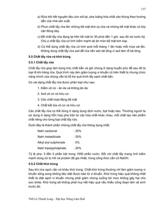 ThS Lê Thanh Long – Đại học Nông Lâm Huế 
137 
a) Rửa trôi hết nguyên liệu còn xót lại, pha loãng hóa chất vào thùng theo hướng 
dẫn của nhà sản xuất. 
b) Phun chất tẩy rửa lên những bề mặt khó cọ rửa và những bề mặt khác có lớp 
cặn đóng dày. 
c) Để chất tẩy rửa đọng lại trên bề mặt từ 30 phút đến 1 giờ, sau đó xả nước kỹ. 
Chú ý chất tẩy rửa có tính kiềm mạnh sẽ ăn mòn bề mặt kim loại. 
d) Có thể dùng chất tẩy rửa có tính acid mỗi tháng 1 lần hoặc mỗi mùa vài lần. 
Không dùng chất tẩy rửa axit để rửa nền sàn bê tông vì axit làm rỗ bê tông. 
5.5 Chất tẩy rửa và khử trùng 
5.5.1 Chất tẩy rửa 
Chất tẩy rửa giúp làm bong tróc chất bẩn và giữ chúng ở dạng huyền phù để sau đó bị 
loại đi khi tráng rửa. Quá trình này làm giảm lượng vi khuẩn có trên thiết bị nhưng chức 
năng chính của chúng vẫn là hỗ trợ quá trình tẩy sạch chất bẩn. 
Có vài dạng chất tẩy rửa được phân loại như sau: 
1. Kiềm vô cơ - ăn da và không ăn da 
2. Axit vô cơ và hữu cơ 
3. Các chất hoạt động bề mặt 
4. Chất kết tủa vô cơ và hữu cơ 
Các chất tẩy rửa có thể dùng ở dạng dung dịch nước, bọt hoặc keo. Thường người ta 
sử dụng ở dạng hỗn hợp pha trộn từ các hóa chất khác nhau, mỗi chất tạo nên phẩm 
chất riêng cho từng loại chất tẩy rửa. 
Dưới đây là thành phần những chất tẩy rửa thông dụng nhất: 
Natri cacbonat : 30% 
Natri metasilicate : 35% 
Alkyl aryl sulphonate : 5% 
Natri tripolyphotphate : 30% 
Tỷ lệ pha: 3 đến 5 phần bột trong 1000 phần nước. Đối với chất tẩy mang tính kiềm 
mạnh dùng xử lý mỡ và protein đã gia nhiệt, trong công thức cần có NaOH. 
5.5.2 Chất khử trùng 
Sau khi rửa sạch cần có khâu khử trùng. Chất khử trùng thường chỉ làm giảm lượng vi 
khuẩn sống song không tiêu diệt được bào tử vi khuẩn. Khử trùng hiệu quả không nhất 
thiết là diệt sạch vi khuẩn nhưng phải giảm chúng xuống tới mức không gây hại cho 
sức khỏe. Khử trùng sẽ không phát huy hết hiệu quả nếu thiếu công đoạn làm vệ sinh 
trước đó. 
 