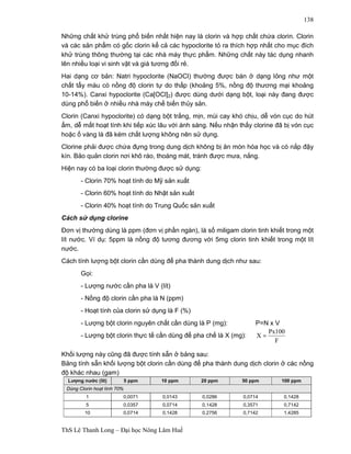 ThS Lê Thanh Long – Đại học Nông Lâm Huế 
138 
Những chất khử trùng phổ biến nhất hiện nay là clorin và hợp chất chứa clorin. Clorin 
và các sản phẩm có gốc clorin kể cả các hypoclorite tỏ ra thích hợp nhất cho mục đích 
khử trùng thông thường tại các nhà máy thực phẩm. Những chất này tác dụng nhanh 
lên nhiều loại vi sinh vật và giá tương đối rẻ. 
Hai dạng cơ bản: Natri hypoclorite (NaOCl) thường được bán ở dạng lỏng như một 
chất tẩy màu có nồng độ clorin tự do thấp (khoảng 5%, nồng độ thương mại khoảng 
10-14%). Canxi hypoclorite (Ca[OCl]2) được dùng dưới dạng bột, loại này đang được 
dùng phổ biến ở nhiều nhà máy chế biến thủy sản. 
Clorin (Canxi hypoclorite) có dạng bột trắng, mịn, mùi cay khó chịu, dễ vón cục do hút 
ẩm, dễ mất hoạt tính khi tiếp xúc lâu với ánh sáng. Nếu nhận thấy clorine đã bị vón cục 
hoặc ố vàng là đã kém chất lượng không nên sử dụng. 
Clorine phải được chứa đựng trong dung dịch không bị ăn mòn hóa học và có nắp đậy 
kín. Bảo quản clorin nơi khô ráo, thoáng mát, tránh được mưa, nắng. 
Hiện nay có ba loại clorin thường được sử dụng: 
- Clorin 70% hoạt tính do Mỹ sản xuất 
- Clorin 60% hoạt tính do Nhật sản xuất 
- Clorin 40% hoạt tính do Trung Quốc sản xuất 
Cách sử dụng clorine 
Đơn vị thường dùng là ppm (đơn vị phần ngàn), là số miligam clorin tinh khiết trong một 
lít nước. Ví dụ: 5ppm là nồng độ tương đương với 5mg clorin tinh khiết trong một lít 
nước. 
Cách tính lượng bột clorin cần dùng để pha thành dung dịch như sau: 
Gọi: 
- Lượng nước cần pha là V (lít) 
- Nồng độ clorin cần pha là N (ppm) 
- Hoạt tính của clorin sử dụng là F (%) 
- Lượng bột clorin nguyên chất cần dùng là P (mg): P=N x V 
- Lượng bột clorin thực tế cần dùng để pha chế là X (mg): 
X = Px100 
F 
Khối lượng này cũng đã được tính sẵn ở bảng sau: 
Bảng tính sẵn khối lượng bột clorin cần dùng để pha thành dung dịch clorin ở các nồng 
độ khác nhau (gam) 
Lượng nước (lít) 5 ppm 10 ppm 20 ppm 50 ppm 100 ppm 
Dùng Clorin hoạt tính 70% 
1 0,0071 0,0143 0,0286 0,0714 0,1428 
5 0,0357 0,0714 0,1428 0,3571 0,7142 
10 0,0714 0,1428 0,2756 0,7142 1,4285 
 