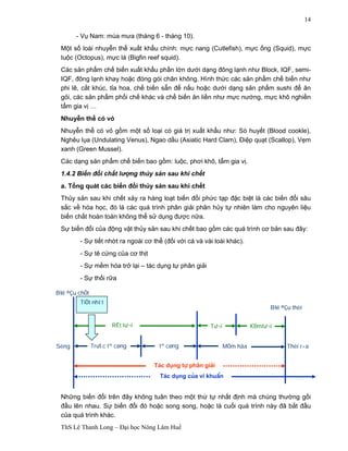 B¾t ®Çu chÕt 
TiÕt nhít 
Sèng Tr­íc 
B¾t ®Çu thèi 
RÊt t­ 
¬i T­ 
¬i KÐmt­ 
¬i 
tª cøng tª cøng MÒm hãa Thèi r÷a 
T¸c dông tù ph©n gi¶i 
T¸c dông cña vi khuÈn 
ThS Lê Thanh Long – Đại học Nông Lâm Huế 
14 
- Vụ Nam: mùa mưa (tháng 6 - tháng 10). 
Một số loài nhuyễn thể xuất khẩu chính: mực nang (Cutlefish), mực ống (Squid), mực 
tuộc (Octopus), mực lá (Bigfin reef squid). 
Các sản phẩm chế biến xuất khẩu phần lớn dưới dạng đông lạnh như Block, IQF, semi- 
IQF, đông lạnh khay hoặc đóng gói chân không. Hình thức các sản phẩm chế biến như 
phi lê, cắt khúc, tỉa hoa, chế biến sẵn để nấu hoặc dưới dạng sản phẩm sushi để ăn 
gỏi, các sản phẩm phối chế khác và chế biến ăn liền như mực nướng, mực khô nghiền 
tẩm gia vị … 
Nhuyễn thể có vỏ 
Nhuyễn thể có vỏ gồm một số loại có giá trị xuất khẩu như: Sò huyết (Blood cookle), 
Nghêu lụa (Undulating Venus), Ngao dầu (Asiatic Hard Clam), Điệp quạt (Scallop), Vẹm 
xanh (Green Mussel). 
Các dạng sản phẩm chế biến bao gồm: luộc, phơi khô, tẩm gia vị. 
1.4.2 Biến đổi chất lượng thủy sản sau khi chết 
a. Tổng quát các biến đổi thủy sản sau khi chết 
Thủy sản sau khi chết xảy ra hàng loạt biến đổi phức tạp đặc biệt là các biến đổi sâu 
sắc về hóa học, đó là các quá trình phân giải phân hủy tự nhiên làm cho nguyên liệu 
biến chất hoàn toàn không thể sử dụng được nữa. 
Sự biến đổi của động vật thủy sản sau khi chết bao gồm các quá trình cơ bản sau đây: 
- Sự tiết nhớt ra ngoài cơ thể (đối với cá và vài loài khác). 
- Sự tê cứng của cơ thịt 
- Sự mềm hóa trở lại – tác dụng tự phân giải 
- Sự thối rữa 
Những biến đổi trên đây không tuân theo một thứ tự nhất định mà chúng thường gối 
đầu lên nhau. Sự biến đổi đó hoặc song song, hoặc là cuối quá trình này đã bắt đầu 
của quá trình khác. 
 