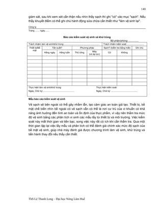 ThS Lê Thanh Long – Đại học Nông Lâm Huế 
140 
giám sát, sau khi xem xét cẩn thận nếu nhìn thấy sạch thì ghi "có" vào mục "sạch". Nếu 
thấy khuyết điểm có thể ghi chú hành động sửa chữa cần thiết như "làm vệ sinh lại". 
Công ty 
Trang ....... ngày....... 
Báo cáo kiểm soát vệ sinh và khử trùng 
Bộphận/phòng ............... 
Trách nhiệm làm vệ sinh/khử trùng:......................................................... Trách nhiệm kiểm soát:............................ 
Thiết bị/Bề 
mặt 
Tần suất? Phương pháp Sạch? (kiểm tra bằng mắt) Ghi chú 
Hằng ngày Hằng tuần Thủ công Máy 
(có áp lực) 
Có Không 
Thực hiện làm vệ sinh/khử trùng: Thực hiện kiểm soát: 
Ngày, Chữ ký:.................................................. Ngày, Chữ ký: .......................................... 
Mẫu báo cáo kiểm soát vệ sinh 
Vẻ sạch sẽ bên ngoài có thể gây nhầm lẫn, tạo cảm giác an toàn giả tạo. Thiết bị, bề 
mặt chế biến nhìn bề ngoài có vẻ sạch vẫn có thể là nơi cư trú của vi khuẩn có khả 
năng ảnh hưởng đến tính an toàn và ổn định của thực phẩm, vì vậy nên thẩm tra mức 
độ vệ sinh bằng các phân tích vi sinh các mẫu lấy từ thiết bị và môi trường. Việc kiểm 
soát này mất thời gian và tiền bạc, song việc này rất có ích khi cần thẩm tra. Qua một 
thời gian lặp lại việc lấy mẫu và phân tích có thể đánh giá chính xác mức độ sạch của 
bề mặt vệ sinh, giúp nhà máy đánh giá được chương trình làm vệ sinh, khử trùng và 
tiến hành thay đổi nếu thấy cần thiết. 
 