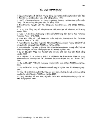 ThS Lê Thanh Long – Đại học Nông Lâm Huế 
141 
TÀI LIỆU THAM KHẢO 
1. Nguyễn Trọng Cẩn & Đỗ Minh Phụng. Công nghệ chế biến thực phẩm thủy sản, Tập 
1 - Nguyên liệu chế biến thủy sản. NXB Nông nghiệp, 1990. 
2. UNIDO - Chương trình đào tạo cho phụ nữ trong lĩnh vực chế biến thực phẩm miền 
Trung - Tài liệu hướng dẫn giảng viên, Đà Nẵng, 2003. 
3. Trần Đức Ba, Nguyễn Văn Tài. Công nghệ lạnh thủy sản. NXB ĐHQG TPHCM, 
2004. 
4. Lương Hữu Đồng. Một số sản phẩm chế biến từ cá và hải sản khác. NXB Nông 
nghiệp, 1981. 
5. Huss, H.H. Cá tươi, chất lượng và biến đổi chất lượng. Bản dịch từ Fao Fisheries 
Technical Paper – 348, 1995. 
6. Huss, H.H. Đảm bảo chất lượng sản phẩm thủy sản. Bản dịch từ Fao Fisheries 
Technical Paper – 334, 1993. 
7. Huỳnh Nguyễn Duy Bảo, Huỳnh Lê Tâm; Else Marie Andersen. Hướng dẫn Xử lý và 
bảo quản tôm sú nguyên liệu. NXB Nông Nghiệp, 2002. 
8. Huỳnh Nguyễn Duy Bảo, Huỳnh Lê Tâm; Else Marie Andersen. Hướng dẫn Xử lý và 
bảo quản nhuyễn thể chân đầu nguyên liệu. NXB Nông Nghiệp, 2002. 
9. Dự án SEAQIP. Nhập môn HACCP cho các nhà chế biến thủy sản. NXB Nông 
nghiệp, 1999. 
10. J. Graham, W. A. Johnston and F. J. Nicholson. Ice in fisheries. Nước đá trong 
ngành thủy sản. Bản dịch từ FAO Fisheries Technical Paper. No. 331, Rome, FAO. 
1992. 
11. Dự án SEAQIP. Phân tích mối nguy và điểm kiểm soát tới hạn. NXB Nông nghiệp, 
2001. 
12. Dự án SEAQIP. Hướng dẫn kiểm soát mối nguy trong chế biến. NXB Nông nghiệp, 
2001. 
13. Hiệp hội chế biến & xuất khẩu thủy sản Việt Nam. Hướng dẫn vệ sinh trong công 
nghiệp chế biến thủy sản. NXB Nông nghiệp, 2001. 
14. Đặng Văn Hợp, Đỗ Văn Ninh, Nguyễn Thuần Anh. Quản lý chất lượng thủy sản. 
NXB Nông nghiệp, 2006. 
