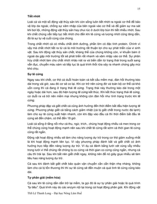 ThS Lê Thanh Long – Đại học Nông Lâm Huế 
15 
Tiết nhớt 
Loài cá và một số động vật thủy sản khi còn sống luôn tiết nhớt ra ngoài cơ thể để bảo 
vệ lớp da ngoài, chống sự xâm nhập của bên ngoài vào cơ thể và để giảm sự ma sát 
khi bơi lội, những động vật thủy sản hay chui rúc ở dưới lớp bùn thì tiết nhiều nhớt. Sau 
khi chết chúng vẫn tiếp tục tiết nhớt cho đến khi tê cứng và lượng nhớt cũng tăng dần, 
đó là sự tự vệ cuối cùng của chúng. 
Trong chất nhớt cá có nhiều chất dinh dưỡng, phần lớn có đặc tính protein. Chính vì 
vậy mà chất nhớt tiết ra từ cá là môi trường rất thuận lợi cho sự phát triển của vi sinh 
vật. Sau khi động vật thủy sản chết, kháng thể của chúng không còn, vi khuẩn bám ở 
ngoài da gặp môi trường tốt sẽ phát triển rất nhanh và xâm nhập vào cơ thể. Sự phân 
hủy chất nhớt làm cho chất nhớt nhão nát ra và biến dần từ trạng thái trong suốt sang 
vẫn đục, chuyển màu xám và tiếp tục là quá trình thối rữa xảy ra nhanh chóng gây mùi 
khó chịu. 
Sự tê cứng 
Ngay sau khi chết, cơ thịt cá duỗi hoàn toàn và kết cấu mềm mại, đàn hồi thường kéo 
dài trong vài giờ, sau đó cơ sẽ co lại. Khi cơ trở nên cứng đờ và toàn bộ cơ thể cá khó 
uốn cong thì cá đang ở trạng thái tê cứng. Trạng thái này thường kéo dài trong một 
ngày hoặc dài hơn, sau đó hiện tượng tê cứng kết thúc. Khi kết thúc trạng thái tê cứng, 
cơ duỗi ra và trở nên mềm mại nhưng không còn đàn hồi như tình trạng trước khi tê 
cứng. 
Phương pháp đập và giết chết cá cũng ảnh hưởng đến thời điểm bắt đầu hiện tượng tê 
cứng. Phương pháp giết cá bằng cách giảm nhiệt (cá bị giết chết trong nước đá lạnh) 
làm cho sự tê cứng xuất hiện nhanh, còn khi đập vào đầu cá thì thời điểm bắt đầu tê 
cứng sẽ đến chậm, có thể đến 18 giờ. 
Loài cá sống ở tầng nổi như cá thu, ngừ, trích.. chúng hoạt động nhiều và men trong cơ 
thể chúng cũng hoạt động mạnh nên sau khi chết tê cứng rất sớm và thời gian tê cứng 
cũng rất ngắn. 
Động vật hoạt động nhiều sẽ làm cho năng lượng dự trữ trong cơ thịt giảm xuống nhất 
là khi hoạt động mạnh liên tục. Vì vậy phương pháp đánh bắt và giết chết có ảnh 
hưởng trực tiếp đến năng lượng dự trữ. Ví dụ cá đánh bằng lưới vét vùng vẫy nhiều 
trong lưới vì thế chúng rất chóng bị co cứng và thời gian co cứng cũng ngắn, nhưng cá 
câu thì trái lại. Sau khi bắt nên giết chết ngay, không nên để nó giãy giụa nhiều sẽ làm 
tiêu hao năng lượng dự trữ. 
Cá sau khi đánh bắt giết chết bảo quản vận chuyển cần cẩn thận nhẹ nhàng, không 
làm cho cá bị tổn thương thì thì sự tê cứng sẽ đến muộn và quá tình tê cứng cũng kéo 
dài. 
Tự phân giải (mềm hóa) 
Cá sau khi tê cứng dần dần trở lại mềm, ta gọi đó là sự tự phân giải hoặc là quá trình 
“tự tiêu”. Quá trình này do các enzym nội tại trong cá hoạt động phân giải. Khi động vật 
 