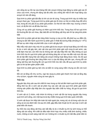 ThS Lê Thanh Long – Đại học Nông Lâm Huế 
16 
còn sống do sự tồn tại của kháng thể nên enzym không hoạt động tự phân giải các tổ 
chức của mình, nhưng khi động vật đã chết, sức chống đỡ mất đi nên hoạt động của 
enzym trở nên dễ dàng. 
Quá trình tự phân giải bắt đầu từ khi cá còn tê cứng. Trong quá trình này có nhiều loại 
enzym tham gia. Trong quá trình tự phân giải các tổ chức cơ thịt có nhiều thay đổi về lý 
hóa, trong đó chủ yếu là sự phân giải protein. Cơ thịt trở nên mềm mại, hương vị thơm 
tươi, có độ ẩm lớn và dễ tiêu hóa hơn. 
Cùng với sự phân giải thường có thêm quá trình thối rữa. Trong thực tế hai quá trình 
đó thường lẫn lộn với nhau, đặc biệt đối với thịt động vật thủy sản thì lại càng khó phân 
biệt. 
Quá trình tự phân giải sẽ làm tăng thêm hương vị của cơ thịt, để phát huy ưu điểm đó, 
chúng ta cần tiến hành quá trình tự phân giải ở nhiệt độ dương thấp (khoảng từ 1-4oC) 
để hạn sự xâm nhập và phát triển của vi sinh vật gây thối. 
Nếu hiểu một cách máy móc thì sự phân giải là do enzym nội tại hoạt động còn thối rữa 
là do vi sinh vật gây nên, sản vật của quá trình phân giải cuối cùng là axit amin, các 
chất đạm hòa tan; còn thối rữa là những sản vật cấp thấp thối nát. Nếu không có quá 
trình thối rữa thì quá trình phân giải sẽ không tăng lên vô hạn mà đến một mức độ nào 
đó sẽ đạt đến trạng thái cân bằng (do enzym không hoạt động được nữa). Do đó quá 
trình phân giải thường làm tăng thêm mùi vị của thịt động vật trên cạn, nhưng đối với 
động vật thủy sản thường lẫn với quá trình thối rửa nên nếu để qua quá trình tự phân 
giải có khi lại làm giảm phẩm chất. 
Quá trình tự phân giải tuy làm cho cá biến từ cứng sang mềm nhưng cá vẫn còn tươi 
tốt. 
Đối với cá tầng nổi như cá thu, ngừ tác dụng tự phân giải nhanh hơn loài cá tầng đáy 
như cá bơn, nguyên nhân cũng do men gây ra. 
Thối rữa 
Nguyên liệu thủy sản sau khi chết thì men trong cơ thịt sẽ tiến hành quá trình phân giải, 
đồng thời lúc đó vi sinh vật sẽ phân hủy các sản vật của quá trình phân giải thành 
những sản phẩm cấp thấp làm cho nguyên liệu biến chất hư hỏng, đó gọi là quá trình 
thối rữa. 
Vi sinh vật có 2 nhóm, một nhóm là những vi sinh vật tồn tại trong nguyên liệu trong 
quá trình sinh sống, còn một loại là do lây nhiễm trong quá trình bảo quản chế biến. 
Vi sinh vật được tìm thấy trên toàn bộ mặt ngoài (da, mang cá) và cả trong ruột của cá 
sống và cá vừa đánh bắt. Cá sau khi chết, gặp điều kiện thuận lợi thì các loại vi sinh vật 
phát triển rất nhanh. 
Sự thối rữa của động vật thủy sản bắt đầu là do vi khuẩn kỵ khí ký sinh trong cơ thể 
động vật còn sống. Khi chết do điều kiện thích hợp như nhiều chất dinh dưỡng, nhiều 
nước, không có ánh sáng mặt trời và ít không khí vi khuẩn kỵ khí bắt đầu phát triển từ 
 