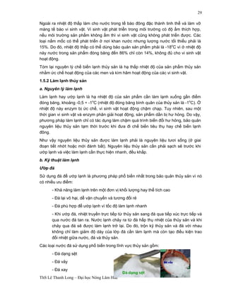 ThS Lê Thanh Long – Đại học Nông Lâm Huế 
29 
Ngoài ra nhiệt độ thấp làm cho nước trong tế bào đông đặc thành tinh thể và làm vỡ 
màng tế bào vi sinh vật. Vi sinh vật phát triển trong môi trường có độ ẩm thích hợp, 
nếu môi trường sản phẩm không ẩm thì vi sinh vật cũng không phát triển được. Các 
loại nấm mốc có thể phát triển ở nơi khan nước nhưng lượng nước tối thiểu phải là 
15%. Do đó, nhiệt độ thấp có thể dùng bảo quản sản phẩm phải là -18oC vì ở nhiệt độ 
này nước trong sản phẩm đóng băng đến 86% chỉ còn 14%, không đủ cho vi sinh vật 
hoạt động. 
Tóm lại nguyên lý chế biến lạnh thủy sản là hạ thấp nhiệt độ của sản phẩm thủy sản 
nhằm ức chế hoạt động của các men và kìm hãm hoạt động của các vi sinh vật. 
1.5.2 Làm lạnh thủy sản 
a. Nguyên lý làm lạnh 
Làm lạnh hay ướp lạnh là hạ nhiệt độ của sản phẩm cần làm lạnh xuống gần điểm 
đóng băng, khoảng -0,5 ÷ -1oC (nhiệt độ đóng băng bình quân của thủy sản là -1oC). Ở 
nhiệt độ này enzym bị ức chế, vi sinh vật hoạt động chậm chạp. Tuy nhiên, sau một 
thời gian vi sinh vật và enzym phân giải hoạt động, sản phẩm dần bị hư hỏng. Do vậy, 
phương pháp làm lạnh chỉ có tác dụng làm chậm quá trình biến đổi hư hỏng, bảo quản 
nguyên liệu thủy sản tạm thời trước khi đưa đi chế biến tiêu thụ hay chế biến lạnh 
đông. 
Như vậy nguyên liệu thủy sản được làm lạnh phải là nguyên liệu tươi sống (ở giai 
đoạn tiết nhớt hoặc mới đánh bắt). Nguyên liệu thủy sản cần phải sạch sẽ trước khi 
ướp lạnh và việc làm lạnh cần thực hiện nhanh, đều khắp. 
b. Kỹ thuật làm lạnh 
Ướp đá 
Sử dụng đá để ướp lạnh là phương pháp phổ biến nhất trong bảo quản thủy sản vì nó 
có nhiều ưu điểm: 
- Khả năng làm lạnh trên một đơn vị khối lượng hay thể tích cao 
- Đá lại vô hại, dễ vận chuyển và tương đối rẻ 
- Đá phù hợp để ướp lạnh vì tốc độ làm lạnh nhanh 
- Khi ướp đá, nhiệt truyền trực tiếp từ thủy sản sang đá qua tiếp xúc trực tiếp và 
qua nước đá tan ra. Nước lạnh chảy ra từ đá hấp thụ nhiệt của thủy sản và khi 
chảy qua đá sẽ được làm lạnh trở lại. Do đó, trộn kỹ thủy sản và đá với nhau 
không chỉ làm giảm độ dày của lớp đá cần làm lạnh mà còn tạo điều kiện trao 
đổi nhiệt giữa nước, đá và thủy sản. 
Các loại nước đá sử dụng phổ biến trong lĩnh vực thủy sản gồm: 
- Đá dạng sệt 
- Đá vảy 
- Đá xay 
 