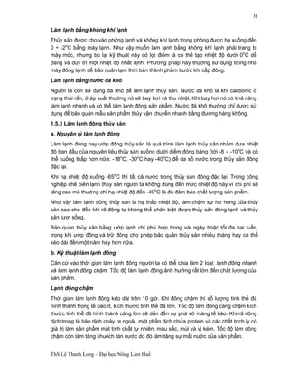 ThS Lê Thanh Long – Đại học Nông Lâm Huế 
31 
Làm lạnh bằng không khí lạnh 
Thủy sản được cho vào phòng lạnh và không khí lạnh trong phòng được hạ xuống đến 
0 ÷ -2oC bằng máy lạnh. Như vậy muốn làm lạnh bằng không khí lạnh phải trang bị 
máy móc, nhưng bù lại kỹ thuật này có lợi điểm là có thể tạo nhiệt độ dưới 0oC dễ 
dàng và duy trì một nhiệt độ nhất định. Phương pháp này thường sử dụng trong nhà 
máy đông lạnh để bảo quản tạm thời bán thành phẩm trước khi cấp đông. 
Làm lạnh bằng nước đá khô 
Người ta còn sử dụng đá khô để làm lạnh thủy sản. Nước đá khô là khí cacbonic ở 
trạng thái rắn, ở áp suất thường nó sẽ bay hơi và thu nhiệt. Khi bay hơi nó có khả năng 
làm lạnh nhanh và có thể làm lạnh đông sản phẩm. Nước đá khô thường chỉ được sử 
dụng để bảo quản mẫu sản phẩm thủy vận chuyển nhanh bằng đường hàng không. 
1.5.3 Làm lạnh đông thủy sản 
a. Nguyên lý làm lạnh đông 
Làm lạnh đông hay ướp đông thủy sản là quá trình làm lạnh thủy sản nhằm đưa nhiệt 
độ ban đầu của nguyên liệu thủy sản xuống dưới điểm đóng băng (tới -8 ¸ -10oC và có 
thể xuống thấp hơn nữa: -18oC, -30oC hay -40oC) để đa số nước trong thủy sản đông 
đặc lại. 
Khi hạ nhiệt độ xuống -65oC thì tất cả nước trong thủy sản đông đặc lại. Trong công 
nghiệp chế biến lạnh thủy sản người ta không dùng đến mức nhiệt độ này vì chi phí sẽ 
tăng cao mà thường chỉ hạ nhiệt độ đến -40oC là đủ đảm bảo chất lượng sản phẩm. 
Như vậy làm lạnh đông thủy sản là hạ thấp nhiệt độ, làm chậm sự hư hỏng của thủy 
sản sao cho đến khi rã đông ta không thể phân biệt được thủy sản đông lạnh và thủy 
sản tươi sống. 
Bảo quản thủy sản bằng ướp lạnh chỉ phù hợp trong vài ngày hoặc tối đa hai tuần, 
trong khi ướp đông và trữ đông cho phép bảo quản thủy sản nhiều tháng hay có thể 
kéo dài đến một năm hay hơn nữa. 
b. Kỹ thuật làm lạnh đông 
Căn cứ vào thời gian làm lạnh đông người ta có thể chia làm 2 loại: lạnh đông nhanh 
và làm lạnh đông chậm. Tốc độ làm lạnh đông ảnh hưởng rất lớn đến chất lượng của 
sản phẩm. 
Lạnh đông chậm 
Thời gian làm lạnh đông kéo dài trên 10 giờ. Khi đông chậm thì số lượng tinh thể đá 
hình thành trong tế bào ít, kích thước tinh thể đá lớn. Tốc độ làm đông càng chậm kích 
thước tinh thể đá hình thành càng lớn sẽ dẫn đến sự phá vỡ màng tế bào. Khi rã đông 
dịch trong tế bào dịch chảy ra ngoài, một phần dịch chứa protein và các chất trích ly có 
giá trị làm sản phẩm mất tính chất tự nhiên, màu sắc, mùi và vị kém. Tốc độ làm đông 
chậm còn làm tăng khuếch tán nước do đó làm tăng sự mất nước của sản phẩm. 
 