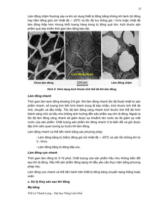Chưa làm đông 
Làm đông nhanh 
Hình 5: Hình dạng kích thước tinh thể đá khi làm đông 
ThS Lê Thanh Long – Đại học Nông Lâm Huế 
32 
Làm đông chậm thường xảy ra khi sử dụng thiết bị đông bằng không khí lạnh (tủ đông 
hay hầm đông gió) với nhiệt độ > -25oC và tốc độ lưu thông gió <1m/s hoặc nhiệt độ 
làm đông thấp hơn nhưng khối lượng hàng trong tủ đông quá lớn, kích thước sản 
phẩm quá dày khiến thời gian làm đông kéo dài. 
Làm đông chậm 
Làm đông nhanh 
Thời gian làm lạnh đông khoảng 2-6 giờ. Khi làm đông nhanh tốc độ thoát nhiệt từ sản 
phẩm nhanh, số lượng tinh thể hình thành trong tế bào nhiều, kích thước tinh thể đá 
nhỏ, nhuyễn và đều khắp. Tốc độ làm đông càng nhanh kích thước tinh thể đá hình 
thành càng nhỏ và hầu như không ảnh hưởng đến sản phẩm sau khi rã đông. Ngoài ra 
tốc độ làm đông càng nhanh sẽ giảm được sự khuếch tán nước do đó giảm sự mất 
nước của sản phẩm. Chất lượng sản phẩm khi đông nhanh ít bị biến đổi và giữ được 
đặc tính cảm quan tương tự trước khi làm đông. 
Làm đông nhanh có thể tiến hành bằng các phương pháp: 
- Làm đông bằng tủ (hầm) đông gió với nhiệt độ < -25oC và vận tốc không khí từ 
3 - 5m/s. 
- Làm đông bằng tủ đông tiếp xúc. 
Làm đông cực nhanh 
Thời gian làm đông từ 5-10 phút. Chất lượng của sản phẩm hầu như không biến đổi 
sau khi rã đông. Hầu hết sản phẩm đông dạng rời đều yêu cầu thực hiện bằng phương 
pháp này. 
Làm đông cực nhanh có thể tiến hành trên thiết bị đông băng chuyền dạng thẳng hoặc 
xoắn. 
c. Xử lý thủy sản sau khi đông 
Mạ băng 
 