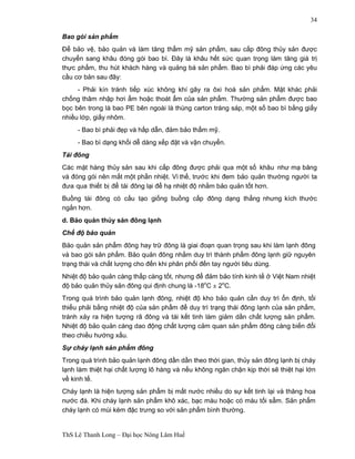 ThS Lê Thanh Long – Đại học Nông Lâm Huế 
34 
Bao gói sản phẩm 
Để bảo vệ, bảo quản và làm tăng thẩm mỹ sản phẩm, sau cấp đông thủy sản được 
chuyển sang khâu đóng gói bao bì. Đây là khâu hết sức quan trọng làm tăng giá trị 
thực phẩm, thu hút khách hàng và quảng bá sản phẩm. Bao bì phải đáp ứng các yêu 
cầu cơ bản sau đây: 
- Phải kín tránh tiếp xúc không khí gây ra ôxi hoá sản phẩm. Mặt khác phải 
chống thâm nhập hơi ẩm hoặc thoát ẩm của sản phẩm. Thường sản phẩm được bao 
bọc bên trong là bao PE bên ngoài là thùng carton tráng sáp, một số bao bì bằng giấy 
nhiều lớp, giấy nhôm. 
- Bao bì phải đẹp và hấp dẫn, đảm bảo thẩm mỹ. 
- Bao bì dạng khối dễ dàng xếp đặt và vận chuyển. 
Tái đông 
Các mặt hàng thủy sản sau khi cấp đông được phải qua một số khâu như mạ băng 
và đóng gói nên mất một phần nhiệt. Vì thế, trước khi đem bảo quản thường người ta 
đưa qua thiết bị để tái đông lại để hạ nhiệt độ nhằm bảo quản tốt hơn. 
Buồng tái đông có cấu tạo giống buồng cấp đông dạng thẳng nhưng kích thước 
ngắn hơn. 
d. Bảo quản thủy sản đông lạnh 
Chế độ bảo quản 
Bảo quản sản phẩm đông hay trữ đông là giai đoạn quan trọng sau khi làm lạnh đông 
và bao gói sản phẩm. Bảo quản đông nhằm duy trì thành phẩm đông lạnh giữ nguyên 
trạng thái và chất lượng cho đến khi phân phối đến tay người tiêu dùng. 
Nhiệt độ bảo quản càng thấp càng tốt, nhưng để đảm bảo tính kinh tế ở Việt Nam nhiệt 
độ bảo quản thủy sản đông qui định chung là -18oC ± 2oC. 
Trong quá trình bảo quản lạnh đông, nhiệt độ kho bảo quản cần duy trì ổn định, tối 
thiểu phải bằng nhiệt độ của sản phẩm để duy trì trạng thái đông lạnh của sản phẩm, 
tránh xảy ra hiện tượng rã đông và tái kết tinh làm giảm dần chất lượng sản phẩm. 
Nhiệt độ bảo quản càng dao động chất lượng cảm quan sản phẩm đông càng biến đổi 
theo chiều hướng xấu. 
Sự cháy lạnh sản phẩm đông 
Trong quá trình bảo quản lạnh đông dần dần theo thời gian, thủy sản đông lạnh bị cháy 
lạnh làm thiệt hại chất lượng lô hàng và nếu không ngăn chặn kịp thời sẽ thiệt hại lớn 
về kinh tế. 
Cháy lạnh là hiện tượng sản phẩm bị mất nước nhiều do sự kết tinh lại và thăng hoa 
nước đá. Khi cháy lạnh sản phẩm khô xác, bạc màu hoặc có màu tối sẩm. Sản phẩm 
cháy lạnh có mùi kém đặc trưng so với sản phẩm bình thường. 
 