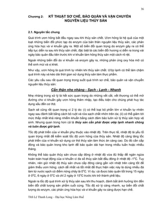 ThS Lê Thanh Long – Đại học Nông Lâm Huế 
36 
Chương 2: KỸ THUẬT SƠ CHẾ, BẢO QUẢN VÀ VẬN CHUYỂN 
NGUYÊN LIỆU THỦY SẢN 
2.1. Nguyên tắc chung 
Quá trình ươn hỏng bắt đầu ngay sau khi thủy sản chết. Ươn hỏng là hệ quả của một 
loạt những biến đổi phức tạp do enzym của bản thân nguyên liệu thủy sản, các phản 
ứng hóa học và vi khuẩn gây ra. Một số biến đổi quan trọng do enzym gây ra có thể 
tiếp tục diễn ra sau khi thủy sản chết, đặc biệt là các biến đổi hương vị diễn ra trong vài 
ngày bảo quản đầu tiên trước khi vi khuẩn làm hỏng thủy sản một cách rõ rệt. 
Ngoài những biến đổi do vi khuẩn và enzym gây ra, những phản ứng oxy hóa mỡ có 
thể sinh mùi và vị khét. 
Như vậy, ươn hỏng là quá trình tự nhiên khi thủy sản chết. Ướp lạnh có thể làm chậm 
quá trình này và kéo dài thời gian sử dụng thủy sản làm thực phẩm. 
Các yêu cầu sau rất quan trọng trong suốt quá trình sơ chế, bảo quản và vận chuyển 
nguyên liệu thủy sản: 
Cẩn thận nhẹ nhàng - Sạch - Lạnh - Nhanh 
Nhẹ nhàng trong xử lý là hết sức quan trọng do những vết cắt, vết thương có thể mở 
đường cho vi khuẩn gây ươn hỏng thâm nhập, tạo điều kiện cho chúng phát huy tác 
dụng xấu đến cơ thịt. 
Sạch sẽ cũng rất quan trọng vì 2 lý do: (i) có thể loại bỏ phần lớn vi khuẩn tự nhiên 
ngay sau đánh bắt bằng cách bỏ ruột và rửa sạch chất nhờn trên da; (ii) có thể giảm tới 
mức thấp nhất khả năng nhiễm khuẩn bằng cách đảm bảo luôn xử lý thủy sản hợp vệ 
sinh. Nhưng quan trong hơn cả là thủy sản cần phải được ướp lạnh nhanh chóng 
và luôn được giữ lạnh. 
Tốc độ phát triển của vi khuẩn phụ thuộc vào nhiệt độ. Trên thực tế, nhiệt độ là yếu tố 
quan trọng nhất để kiểm soát tốc độ ươn hỏng của thủy sản. Nhiệt độ càng tăng tốc 
phát triển của vi khuẩn sử dụng cơ thịt thủy sản làm thức ăn càng cao. Do đó cần cấp 
đông và bảo quản trong kho lạnh để bảo quản dài hạn trong nhiều tuần hoặc nhiều 
tháng. 
Không thể bảo quản thủy sản chưa cấp đông ở nhiệt độ vừa đủ thấp để ngăn ngừa 
hoàn toàn hoạt động của vi khuẩn vì đa số thủy sản bắt đầu đông ở nhiệt độ -1oC. Tuy 
nhiên, nên giữ nhiệt độ thủy sản chưa cấp đông càng gần với nhiệt trên càng tốt để 
giảm thiểu ươn hỏng; cách dễ nhất và tốt nhất để thực hiện việc này là dùng nhiều đá 
làm từ nước sạch có điểm nóng chảy là 0oC. Ví dụ: cá được bảo quản tốt trong 15 ngày 
ở 0oC, 6 ngày ở 5oC và chỉ 2 ngày ở 15oC trước khi trở thành phế liệu. 
Ngoài ra tốc độ quá trình xử lý thủy sản sau khi thu hoạch, đánh bắt ảnh hưởng lớn đến 
biến đổi chất lượng sản phẩm cuối cùng. Tốc độ xử lý càng nhanh, sự biến đổi chất 
lượng do enzym, các phản ứng hóa học và vi khuẩn gây ra càng được hạn chế. 
 