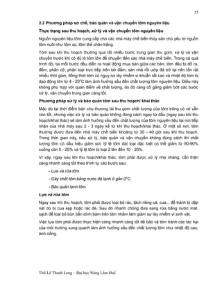 ThS Lê Thanh Long – Đại học Nông Lâm Huế 
37 
2.2 Phương pháp sơ chế, bảo quản và vận chuyển tôm nguyên liệu 
Thựực trạạng sau thu hoạạch, xửử lý và vậận chuyểển tôm nguyên liệệu 
Nguồn nguyên liệu tôm cung cấp cho các nhà máy chế biến thủy sản chủ yếu từ nguồn 
tôm nuôi như tôm sú, tôm thẻ chân trắng. 
Tôm sau khi thu hoạch thường qua rất nhiều bước trung gian thu gom, xử lý và vận 
chuyển trước khi có đủ lô tôm lớn để chuyển đến các nhà máy chế biến. Trong cả quá 
trình đó, tại mỗi bước đều diễn ra hoạt động mua bán giữa các bên, tôm đều bị đổ ra, 
đếm, phân cỡ, phân loại trực tiếp trên bờ đầm, sàn nhà rồi ướp đá trở lại nên tốn rất 
nhiều thời gian, đồng thời tôm có nguy cơ lây nhiễm vi khuẩn rất cao và nhiệt độ tôm bị 
dao động lớn từ 4 - 20oC làm ảnh hưởng xấu đến chất lượng tôm nguyên liệu. Điều này 
không phù hợp với quan điểm về chất lượng, do đó càng cố gắng giảm bớt các bước 
xử lý, vận chuyển trung gian càng tốt. 
Phương pháp xử lý và bảo quản tôm sau thu hoạch/ khai thác 
Mặc dù tại thời điểm bán cho thương lái thu gom chất lượng của tôm trông có vẻ vẫn 
còn tốt, nhưng việc xử lý và bảo quản không đúng cách ngay từ đầu (ngay sau khi thu 
hoạch/khai thác) sẽ làm ảnh hưởng xấu đến chất lượng của tôm nguyên liệu tại nơi tiếp 
nhận của nhà máy sau 2 - 3 ngày kể từ khi thu hoạch/khai thác. Ở một số nơi, tôm 
thường được đưa đến nhà máy chế biến khoảng từ 30 - 40 giờ sau khi thu hoạch. 
Trong thời gian này, nếu xử lý, bảo quản và vận chuyển không đúng cách thì chất 
lượng tôm có dấu hiệu giảm sút, tỷ lệ tôm đạt loại đặc biệt có thể giảm từ 80-90% 
xuống còn 5 - 25% và tỷ lệ tôm bị loại 2 lên đến 10 - 20%. 
Vì vậy, ngay sau khi thu hoạch/khai thác, tôm phải được xử lý nhẹ nhàng, cẩn thận 
càng nhanh càng tốt theo trình tự các bước sau: 
- Lựa và rửa tôm. 
- Gây chết tôm bằng nước đá lạnh ở gần 0oC. 
- Bảo quản lạnh tôm. 
Lựa và rửa tôm 
Ngay sau khi thu hoạch, tôm phải được loại bỏ rác, tách riêng cá, cua... để tránh bị dập 
nát do bị cua kẹp hoặc rác đè. Sau đó nhanh chóng đưa sang rửa bằng nước mát, 
sạch để loại bỏ bùn bẩn dính bám trên tôm nhằm làm giảm sự lây nhiễm vi sinh vật. 
Việc lựa tôm phải được thực hiện càng nhanh càng tốt để bảo vệ tôm tránh các tác hại 
của môi trường xung quanh làm ảnh hưởng xấu đến chất lượng tôm như nhiệt độ cao, 
ánh nắng. 
 