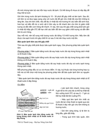 ThS Lê Thanh Long – Đại học Nông Lâm Huế 
39 
rồi mới nhúng toàn bộ vào hỗn hợp nước đá lạnh. Có thể dùng rổ nhựa có nắp đậy để 
thay thế túi lưới. 
Giữ tôm trong nước đá lạnh khoảng từ 15 - 30 phút để gây chết và làm lạnh. Sau đó, 
vớt tôm ra và đưa ngay sang ướp với nước đá để giữ cho nhiệt độ của tôm không bị 
tăng lên. Sau khi tôm chết, nếu để lâu ở nhiệt độ môi trường thì các biến đổi sinh hoá, 
hoá học và biến đổi do vi sinh vật ở tôm xảy ra rất nhanh làm cho tôm bị giảm chất 
lượng và dẫn đến ươn hỏng rất nhanh. Vì vậy, tôm sau khi gây chết xong phải luôn giữ 
ở nhiệt độ thấp gần 0oC để hạn chế các biến đổi làm suy giảm chất lượng và dẫn đến 
tôm bị ươn hỏng. 
Sau mỗi mẻ, nên bổ sung một lượng nước đá bằng 1/3 khối lượng tôm. Nếu tôm đã 
được rửa sạch trước khi gây chết thì cứ sau 5 mẻ nên thay nước một lần. 
Bảo quản lạnh tôm sau khi gây chết 
Tôm sau khi gây chết phải được bảo quản lạnh ngay. Các phương pháp bảo quản lạnh 
tôm: 
Phương pháp 1: Bảo quản bằng nước đá xay hoặc nước đá vảy trong thùng cách nhiệt 
có lỗ thoát ở đáy. 
Phương pháp 2: Bảo quản bằng nước đá xay hoặc nước đá vảy trong thùng cách nhiệt 
không có lỗ thoát ở đáy. 
Phương pháp 3: Bảo quản bằng nước đá xay hoặc nước đá vảy và nước sạch trong 
thùng cách nhiệt. 
Mỗi phương pháp đều có ưu và nhược điểm. Vì vậy, tuỳ thuộc vào từng trường hợp cụ 
thể mà có thể chọn một trong ba phương pháp trên để bảo quản lạnh tôm sú nguyên 
liệu. 
* Bảo quản lạnh tôm bằng nước đá xay hoặc nước đá vảy trong thùng cách nhiệt có lỗ 
thoát nước ở đáy thùng 
Ưu điểm: 
- Làm lạnh tôm nhanh, trong vòng 
4 giờ kể từ khi ướp đá có thể hạ nhiệt độ 
tôm xuống dưới 5oC và sau 6 - 7 giờ có 
thể hạ nhiệt độ tôm xuống 0oC. 
- Hiệu quả làm lạnh lớn nhất và 
nước đá tan chảy thoát ra ngoài qua các 
lỗ thoát ở đáy nên giữ cho tôm không bị 
trương nước. 
- Giữ tôm sáng bóng, tỷ lệ tôm bị 
long đầu, giãn đốt thấp. 
- Trong quá trình bảo quản, tôm 
Hình 9: Bảo quản lạnh tôm bằng nước đá 
trong thùng cách nhiệt có lỗ thoát nước ở 
đáy thùng 
 
