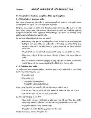 ThS Lê Thanh Long – Đại học Nông Lâm Huế 
4 
Chương1: MỘT SỐ KHÁI NIỆM VÀ KIẾN THỨC CƠ BẢN 
1.1. Tiêu chuẩn kỹ thuật của sản phẩm - Phân loại thực phẩm 
1.1.1 Tiêu chuẩn kỹ thuật sản phẩm 
Tiêu chuẩn kỹ thuật của sản phẩm là những mô tả về sản phẩm và những tiêu chuẩn 
của sản phẩm mà người sản xuất quyết định thực hiện. 
Bảng tiêu chuẩn của sản phẩm phải được biên soạn chính xác, cập nhật và lưu trữ 
thành hồ sơ có xác nhận của người có trách nhiệm dựa trên tiêu chuẩn sẽ được sử 
dụng (tiêu chuẩn nhà nước, ngành và đơn đặt hàng). Tiêu chuẩn cần rõ ràng, không 
quá chung chung hoặc phức tạp khó hiểu. 
Tại sao phải hiểu rõ tiêu chuẩn của sản phẩm? 
- Khách hàng đánh giá cao một sản phẩm có tính ổn định về các mặt giá trị dinh 
dưỡng và cảm quan. Điều này sẽ tạo nên sự tin tưởng cho khách hàng, tăng 
khả năng cạnh tranh của sản phẩm và doanh nghiệp sẽ thu được nhiều lợi 
nhuận hơn. 
- Khuyến khích các nhà sản xuất nâng cao chất lượng của sản phẩm của mình. 
- Giúp công nhân có ý thức cao trong việc duy trì được chất lượng của sản 
phẩm. 
- Nếu các nhà sản xuất muốn đăng ký thương hiệu cho sản phẩm của mình thì 
họ phải lập ra một tiêu chuẩn của sản phẩm để đăng ký thương hiệu. 
1.1.2 Phân loại thực phẩm 
Có nhiều cách phân loại thực phẩm. Cách đơn giản và hữu dụng nhất là chia chúng 
thành 2 loại khác nhau như sau: 
- Thực phẩm khô. 
- Thực phẩm ướt. 
+ Thực phẩm ướt axit (chua) 
+ Thực phẩm ướt axit yếu (ít chua) 
Ví dụ: - Loại khô: Các loại ngũ cốc, tinh bột, bánh tráng, cá khô, gia vị. 
- Loại ướt axit: Trái cây, nước giải khát, sữa chua, dưa chua, nem, thịt cá tươi. 
- Loại ướt axit yếu: Thịt, cá, rau, sữa, nước mắm. 
Sự phân loại này giúp ta xác định: 
- Thực phẩm nên được chế biến và bảo quản như thế nào? Các thực phẩm 
trong cùng nhóm có thể được chế biến theo cùng nguyên tắc cơ bản nào? 
- Thực phẩm sẽ bị hư hỏng như thế nào? 
- Thực phẩm bị nhiễm độc thì nguy hiểm như thế nào? 
 