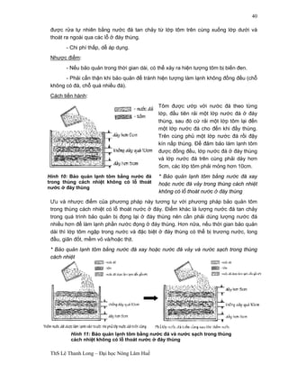Hình 10: Bảo quản lạnh tôm bằng nước đá 
trong thùng cách nhiệt không có lỗ thoát 
nước ở đáy thùng 
ThS Lê Thanh Long – Đại học Nông Lâm Huế 
40 
được rửa tự nhiên bằng nước đá tan chảy từ lớp tôm trên cùng xuống lớp dưới và 
thoát ra ngoài qua các lỗ ở đáy thùng. 
- Chi phí thấp, dễ áp dụng. 
Nhược điểm: 
- Nếu bảo quản trong thời gian dài, có thể xảy ra hiện tượng tôm bị biến đen. 
- Phải cẩn thận khi bảo quản để tránh hiện tượng làm lạnh không đồng đều (chỗ 
không có đá, chỗ quá nhiều đá). 
Cách tiến hành: 
Tôm được ướp với nước đá theo từng 
lớp, đầu tiên rải một lớp nước đá ở đáy 
thùng, sau đó cứ rải một lớp tôm lại đến 
một lớp nước đá cho đến khi đầy thùng. 
Trên cùng phủ một lớp nước đá rồi đậy 
kín nắp thùng. Để đảm bảo làm lạnh tôm 
được đồng đều, lớp nước đá ở đáy thùng 
và lớp nước đá trên cùng phải dày hơn 
5cm, các lớp tôm phải mỏng hơn 10cm. 
* Bảo quản lạnh tôm bằng nước đá xay 
hoặc nước đá vảy trong thùng cách nhiệt 
không có lỗ thoát nước ở đáy thùng 
Ưu và nhược điểm của phương pháp này tương tự với phương pháp bảo quản tôm 
trong thùng cách nhiệt có lỗ thoát nước ở đáy. Điểm khác là lượng nước đá tan chảy 
trong quá trình bảo quản bị đọng lại ở đáy thùng nên cần phải dùng lượng nước đá 
nhiều hơn để làm lạnh phần nước đọng ở đáy thùng. Hơn nữa, nếu thời gian bảo quản 
dài thì lớp tôm ngập trong nước và đặc biệt ở đáy thùng có thể bị trương nước, long 
đầu, giãn đốt, mềm vỏ và/hoặc thịt. 
* Bảo quản lạnh tôm bằng nước đá xay hoặc nước đá vảy và nước sạch trong thùng 
cách nhiệt 
Hình 11: Bảo quản lạnh tôm bằng nước đá và nước sạch trong thùng 
cách nhiệt không có lỗ thoát nước ở đáy thùng 
 