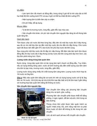 ThS Lê Thanh Long – Đại học Nông Lâm Huế 
41 
Ưu điểm: 
- Làm lạnh tôm rất nhanh và đồng đều, trong vòng 2 giờ kể từ khi ướp đá có thể 
hạ nhiệt độ tôm xuống dưới 5oC và sau 4 giờ có thể hạ nhiệt độ tôm xuống 0oC. 
- Hiện tượng tôm bị biến đen xảy ra chậm. 
- Chi phí thấp, dễ áp dụng. 
Nhược điểm: 
- Tỷ lệ tôm bị trương nước, long đầu, giãn đốt, bạc màu cao. 
- Vận chuyển khó khăn, chi phí vận chuyển tôm nguyên liệu tăng do số thùng bảo 
quản tăng lên. 
Cách tiến hành: 
Tôm được ướp với nước đá theo từng lớp, đầu tiên rải một lớp nước đá ở đáy thùng, 
sau đó cứ rải một lớp tôm lại đến một lớp nước đá cho đến khi đầy thùng. Cho nước 
sạch đã được làm đến gần 0oC vào trước khi phủ lớp nước đá trên cùng. 
Sau cùng phủ một lớp nước đá rồi đậy kín nắp thùng. Để đảm bảo làm lạnh tôm được 
đồng đều thì lớp nước đá ở đáy thùng và lớp nước đá trên cùng phải dày hơn 5cm, các 
lớp tôm phải mỏng hơn 10cm. 
Lượng nước dùng trong bảo quản tôm 
Nước dùng trong bảo quản tôm có tác dụng làm lạnh nhanh và đồng đều. Tuy nhiên, 
nếu sử dụng không đúng cách, nước sẽ ảnh hưởng xấu đến chất lượng của tôm (làm 
cho tôm bị bạc màu, trương nước, long đầu, giãn đốt). 
Lượng nước dùng càng nhiều thì chất lượng tôm càng kém. Lượng nước thích hợp là: 
1lít nước và 3kg tôm. 
Chú ý: Nếu bảo quản tôm bằng đá và nước thì nên sử dụng lượng nước với tỷ lệ 3kg 
tôm và 1lít nước. Với tỷ lệ này sẽ cho tỷ lệ tôm loại đặc biệt và tỷ lệ tôm loại 2 gần bằng 
với trường hợp bảo quản tôm bằng đá không có nước. 
Vận chuyển tôm nguyên liệu 
Vận chuyển tôm bằng các phương tiện chuyên 
dùng như xe lạnh, ghe, xuồng… 
Phương tiện vận chuyển phải được thiết kế bằng 
phẳng, ít ngóc ngách, dễ làm vệ sinh, khử trùng và 
bảo dưỡng. 
Thùng chứa tôm phải được bảo quản tránh xa 
nguồn nhiệt (máy nổ), ánh nắng mặt trời và phải 
được buộc cố định để không bị lắc trong khi vận 
chuyển. 
Làm vệ sinh sạch sẽ sau mỗi chuyến vận chuyển. 
Hình 12: Xe tải lạnh 
 