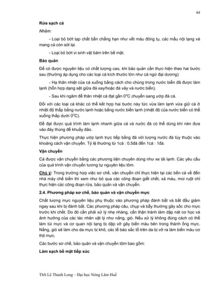 ThS Lê Thanh Long – Đại học Nông Lâm Huế 
44 
Rửa sạch cá 
Nhằm: 
- Loại bỏ bớt tạp chất bẩn chẳng hạn như vết máu đông tụ, các mẩu nội tạng và 
mang cá còn sót lại. 
- Loại bỏ bớt vi sinh vật bám trên bề mặt. 
Bảo quản 
Để có được nguyên liệu có chất lượng cao, khi bảo quản cần thực hiện theo hai bước 
sau (thường áp dụng cho các loại cá kích thước lớn như cá ngừ đại dương): 
- Hạ thân nhiệt của cá xuống bằng cách cho chúng trong nước biển đã được làm 
lạnh (hỗn hợp dạng sệt giữa đá xay/hoặc đá vảy và nước biển). 
- Sau khi ngâm để thân nhiệt cá đạt gần 0oC chuyển sang ướp đá cá. 
Đối với các loại cá khác có thể kết hợp hai bước này tức vừa làm lạnh vừa giữ cá ở 
nhiệt độ thấp bằng nước lạnh hoặc bằng nước biển lạnh (nhiệt độ của nước biển có thể 
xuống thấp dưới 0oC). 
Để đạt được quá trình làm lạnh nhanh giữa cá và nước đá có thể dùng khí nén đưa 
vào đáy thùng để khuấy đảo. 
Thực hiện phương pháp ướp lạnh trực tiếp bằng đá với lượng nước đá tùy thuộc vào 
khoảng cách vận chuyển. Tỷ lệ thường từ 1cá : 0,5đá đến 1cá : 1đá. 
Vận chuyển 
Cá được vận chuyển bằng các phương tiện chuyên dùng như xe tải lạnh. Các yêu cầu 
của quá trình vận chuyển tương tự nguyên liệu tôm. 
Chú ý: Trong trường hợp việc sơ chế, vận chuyển chỉ thực hiện tại các bến cá về đến 
nhà máy chế biến thì xem như bỏ qua các công đoạn giết chết, xả máu, moi ruột chỉ 
thực hiện các công đoạn rửa, bảo quản và vận chuyển. 
2.4. Phương pháp sơ chế, bảo quản và vận chuyển mực 
Chất lượng mực nguyên liệu phụ thuộc vào phương pháp đánh bắt và bắt đầu giảm 
ngay sau khi bị đánh bắt. Các phương pháp câu, chụp và bẫy thường gây sốc cho mực 
trước khi chết. Do đó cần phải xử lý nhẹ nhàng, cẩn thận tránh làm dập nát cơ học và 
ảnh hưởng của các tác nhân vật lý như nắng, gió. Nếu xử lý không đúng cách có thể 
làm túi mực và cơ quan nội tạng bị dập vỡ gây biến màu bên trong thành ống mực. 
Nắng, gió sẽ làm cho da mực bị khô, các tế bào sắc tố trên da bị vỡ ra làm biến màu cơ 
thịt mực. 
Các bước sơ chế, bảo quản và vận chuyển tôm bao gồm: 
Làm sạch bề mặt tiếp xúc 
 