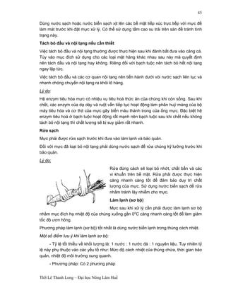 ThS Lê Thanh Long – Đại học Nông Lâm Huế 
45 
Dùng nước sạch hoặc nước biển sạch xịt lên các bề mặt tiếp xúc trực tiếp với mực để 
làm mát trước khi đặt mực xử lý. Có thể sử dụng tấm cao su trải trên sàn để tránh tình 
trạng này. 
Tách bỏ đầu và nội tạng nếu cần thiết 
Việc tách bỏ đầu và nội tạng thường được thực hiện sau khi đánh bắt đưa vào cảng cá. 
Tùy vào mục đích sử dụng cho các loại mặt hàng khác nhau sau này mà quyết định 
nên tách đầu và nội tạng hay không. Riêng đối với bạch tuộc nên tách bỏ hết nội tạng 
ngay lập tức. 
Việc tách bỏ đầu và các cơ quan nội tạng nên tiến hành dưới vòi nước sạch liên tục và 
nhanh chóng chuyển nội tạng ra khỏi lô hàng. 
Lý do: 
Hệ enzym tiêu hóa mực có nhiệu vụ tiêu hoá thức ăn của chúng khi còn sống. Sau khi 
chết, các enzym của dạ dày và ruột vẫn tiếp tục hoạt động làm phân huỷ màng của bộ 
máy tiêu hóa và cơ thịt của mực gây biến màu thành trong của ống mực. Đặc biệt hệ 
enzym tiêu hoá ở bạch tuộc hoạt động rất mạnh nên bạch tuộc sau khi chết nếu không 
tách bỏ nội tạng thì chất lượng sẽ bị suy giảm rất nhanh. 
Rửa sạch 
Mực phải được rửa sạch trước khi đưa vào làm lạnh và bảo quản. 
Đối với mực đã loại bỏ nội tạng phải dùng nước sạch để rửa chúng kỹ lưỡng trước khi 
bảo quản. 
Lý do: 
Rửa đúng cách sẽ loại bỏ nhớt, chất bẩn và các 
vi khuẩn trên bề mặt. Rửa phải được thực hiện 
càng nhanh càng tốt để đảm bảo duy trì chất 
lượng của mực. Sử dụng nước biển sạch để rửa 
nhằm tránh lây nhiễm cho mực. 
Làm lạnh (sơ bộ) 
Mực sau khi xử lý cần phải được làm lạnh sơ bộ 
nhằm mục đích hạ nhiệt độ của chúng xuống gần 0oC càng nhanh càng tốt để làm giảm 
tốc độ ươn hỏng. 
Phương pháp làm lạnh (sơ bộ) tốt nhất là dùng nước biển lạnh trong thùng cách nhiệt. 
Một số điểm lưu ý khi làm lạnh sơ bộ: 
- Tỷ lệ tối thiểu về khối lượng là: 1 nước : 1 nước đá : 1 nguyên liệu. Tuy nhiên tỷ 
lệ này phụ thuộc vào các yếu tố như: Mức độ cách nhiệt của thùng chứa, thời gian bảo 
quản, nhiệt độ môi trường xung quanh. 
- Phương pháp: Có 2 phương pháp 
 