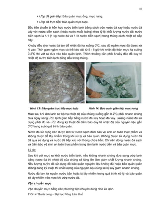 ThS Lê Thanh Long – Đại học Nông Lâm Huế 
46 
+ Ướp đá gián tiếp: Bảo quản mực ống, mực nang. 
+ Ướp đá trực tiếp: Bảo quản mực tuộc. 
Đầu tiên chuẩn bị hỗn hợp nước biển lạnh bằng cách trộn nước đá xay hoặc nước đá 
vảy với nước biển sạch (hoặc nước muối loãng) theo tỷ lệ khối lượng nước đá/ nước 
biển sạch là 1/1 (1 kg nước đá và 1 lít nước biển sạch) trong thùng cách nhiệt có nắp 
đậy. 
Khuấy đều cho nước đá tan để nhiệt độ hạ xuống 0oC, sau đó ngâm mực đã được xử 
lý vào. Thời gian ngâm mực có thể kéo dài từ 5 - 8 giờ khi nhiệt độ thân mực hạ xuống 
0-2oC thì vớt ra đưa vào bảo quản lạnh. Thỉnh thoảng cần phải khuấy đảo để duy trì 
nhiệt độ nước biển lạnh đồng đều trong thùng. 
Hình 13: Bảo quản trực tiếp mực tuộc Hình 14: Bảo quản gián tiếp mực nang 
Mực sau khi làm lạnh sơ bộ hạ nhiệt độ của chúng xuống gần 0-2oC phải nhanh chóng 
đưa ngay sang ướp lạnh gián tiếp bằng nước đá xay hoặc đá vảy. Lượng nước đá sử 
dụng phải đủ và ướp đúng kỹ thuật để đảm bảo duy trì nhiệt độ của nguyên liệu gần 
0oC trong suốt quá trình bảo quản. 
Nước đá sử dụng nên được làm từ nước sạch đảm bảo vệ sinh an toàn thực phẩm và 
không được để lây nhiễm trong khi xử lý và bảo quản. Không được sử dụng nước đá 
đã qua sử dụng và nước đá tiếp xúc với thùng chứa bẩn. Chỉ nên dùng nước đá sạch 
và đảm bảo vệ sinh an toàn thực phẩm trong làm lạnh nước biển và bảo quản mực. 
Lý do: 
Sau khi vớt mực ra khỏi nước biển lạnh, nếu không nhanh chóng đưa sang ướp lạnh 
bằng nước đá thì nhiệt độ của chúng sẽ tăng lên làm giảm chất lượng nhanh chóng. 
Nếu lượng nước đá sử dụng để bảo quản nguyên liệu không đủ hoặc bảo quản quản 
không đúng kỹ thuật thì chất lượng của nguyên liệu cũng sẽ bị suy giảm nhanh chóng. 
Nước đá làm từ nguồn nước bẩn hoặc bị lây nhiễm trong quá trình xử lý và bảo quản 
sẽ lây nhiễm vào mực khi ướp nước đá. 
Vận chuyển mực 
Vận chuyển mực bằng các phương tiện chuyên dùng như xe lạnh. 
 