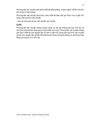 ThS Lê Thanh Long – Đại học Nông Lâm Huế 
47 
Phương tiện vận chuyển phải được thiết kế bằng phẳng, ít ngóc ngách, dễ làm vệ sinh, 
khử trùng và bảo dưỡng. 
Phương tiện vận chuyển phải được cách nhiệt tốt đảm bảo giữ được mực ở gần 0oC 
trong suốt quá trình vận chuyển. 
- Làm vệ sinh sạch sẽ sau mỗi chuyến vận chuyển. 
Lý do: 
Phương tiện vận chuyển không chuyên dùng, có cấu tạo không phù hợp, khó làm vệ 
sinh khử trùng sẽ làm tăng nguy cơ lây nhiễm cho mực. Phương tiện vận chuyển không 
giữ được nhiệt độ của nguyên liệu ổn định ở gần 0oC trong suốt quá trình vận chuyển 
sẽ làm cho nguyên liệu bị biến đổi chất lượng nhanh chóng do không ức chế được hoạt 
động của enzym và vi sinh vật. 
 