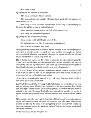 ThS Lê Thanh Long – Đại học Nông Lâm Huế 
50 
- Tôm không bị bệnh. 
Nguyên liệu để chế biến tôm vỏ không đầu 
- Tôm không có mùi ươn thối, dù ươn nhẹ. 
- Tôm không có điểm đen nào trên thân hoặc không quá 3 điểm đen và điểm đen 
không ăn sâu vào thịt. 
- Tôm không bị bể vỏ, nếu có thì chỉ chấp nhận 3% trên tổng số, vết bể không quá 
3% chu vi đốt. Vỏ tôm có màu tự nhiên sáng bóng. 
- Màng nối với ức lỏng lẻo, nhưng chưa bể. Vỏ bó sát mình tôm. 
- Tôm không ôm trứng và không bị bệnh. 
Nguyên liệu để làm tôm bóc nõn (tôm thịt) 
- Màng nối đầu ức bể. Vỏ không bó sát mình tôm. 
- Có nhiều điểm đen trên thân tôm; điểm đen ăn sâu vào thịt. 
- Tôm bị bể vỏ, vỏ tôm kém sáng bóng. 
Về nguyên tắc nguyên liệu tôm để chế biến nguyên con phải là tôm còn sống hoặc vừa 
chết, nghĩa là tôm còn nguyên vẹn và rất tươi. Việc chế biến tôm nguyên con thường 
được ưu tiên chế biến trước ngay sau khi tiếp nhận tôm nguyên liệu để tránh biến đổi. 
Sau đó mới đến tôm vỏ và cuối cùng là tôm thịt. 
Chú ý: Khi tiếp nhận nguyên liệu đối với tôm sú cần chú ý dấu hiệu bất thường của tôm 
bị bơm chích tạp chất (agar, tinh bột) và ngâm hóa chất bảo quản cấm (urê, hàn the, 
kháng sinh). Nếu cần lấy mẫu kiểm tra việc nhiễm tạp chất theo các phương pháp đã 
được khuyến cáo hoặc gửi mẫu đến các đơn vị có chức năng kiểm tra. 
Khi đủ lượng để cân, trút nguyên liệu đã ráo nước vào đồ chứa có trọng lượng biết 
trước để chuyển đến bàn cân. Tại chỗ cân phải có người theo dõi mặt cân để ghi số 
lượng tôm chính xác và riêng biệt theo từng loại. 
Hồ sơ phải có chi tiết về nguồn hàng, số lượng, chất lượng. Đây cũng là căn cứ để truy 
xuất nguồn gốc lô hàng khi cần thiết. 
Sau khi cân tôm nguyên liệu được ướp đá để chuẩn bị đưa vào khu chế biến. Tùy công 
suất của nhà máy người điều hành sản xuất phải ước tính số nguyên liệu để có thể chế 
biến trong ngày. Số còn dư (chủ yếu là tôm nguyên liệu để làm tôm thịt) phải đem bảo 
quản để có thể ngày hôm sau chế biến tiếp. Việc bảo quản lại qua đêm chỉ bất đắc dĩ 
và phải tính đến tỷ lệ giảm chất lượng sau thời gian bảo quản để tránh thiệt hại về kinh 
tế. 
Tỷ lệ muối tôm chế biến trong ngày là 1 đá/1 tôm. Đối với tôm dôi ra cho các ngày sau 
thì tỷ lệ muối đá là 2 đá/1 tôm. Nếu muối tôm vỏ thì sau 3 giờ kiểm tra lại, nếu tình trạng 
chưa tốt cần bổ sung đá. Chú ý có thể dùng phòng lạnh để bảo quản tôm và sắp xếp 
thùng bảo quản theo nguyên tắc "vào trước, ra trước" hoặc ưu tiên tôm tốt, tôm lớn xuất 
kho để chế biến trước. 
 