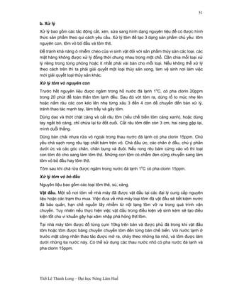 ThS Lê Thanh Long – Đại học Nông Lâm Huế 
51 
b. Xử lý 
Xử lý bao gồm các tác động cắt, xén, sửa sang hình dạng nguyên liệu để có được hình 
thức sản phẩm theo qui cách yêu cầu. Xử lý tôm để tạo 3 dạng sản phẩm chủ yếu: tôm 
nguyên con, tôm vỏ bỏ đầu và tôm thịt. 
Để tránh khả năng ô nhiễm chéo của vi sinh vật đối với sản phẩm thủy sản các loại, các 
mặt hàng không được xử lý đồng thời chung nhau trong một chỗ. Cần chia mỗi loại xử 
lý riêng trong từng phòng hoặc ít nhất phải vài bàn cho mỗi loại. Nếu không thể xử lý 
theo cách trên thì ta phải giải quyết một loại thủy sản xong, làm vệ sinh nơi làm việc 
mới giải quyết loại thủy sản khác. 
Xử lý tôm vỏ nguyên con 
Trước hết nguyên liệu được ngâm trong hồ nước đá lạnh 1oC, có pha clorin 20ppm 
trong 20 phút để toàn thân tôm lạnh đều. Sau đó vớt tôm ra, dùng rổ to múc nhẹ lên 
hoặc nắm râu các con kéo lên nhẹ từng xâu 3 đến 4 con để chuyển đến bàn xử lý, 
tránh thao tác mạnh tay, làm trầy và gãy tôm. 
Dùng dao và thớt chặt càng và cắt râu tôm (nếu chế biến tôm càng xanh), hoặc dùng 
tay ngắt bỏ càng, chỉ chừa lại từ đốt cuối. Cắt râu tôm đến còn 3 cm, hai càng gập lại, 
mình duỗi thẳng. 
Dùng bàn chải nhựa rửa vỏ ngoài trong thau nước đá lạnh có pha clorin 15ppm. Chủ 
yếu chà sạch rong rêu tạp chất bám trên vỏ. Chà đầu ức, các chân ở đầu, chú ý phần 
dưới ức và các góc chân, chân bụng và đuôi. Nếu rong rêu bám cứng vào vỏ thì loại 
con tôm đó cho sang làm tôm thịt. Những con tôm có chấm đen cũng chuyển sang làm 
tôm vỏ bỏ đầu hay tôm thịt. 
Tôm sau khi chà rửa được ngâm trong nước đá lạnh 1oC có pha clorin 15ppm. 
Xử lý tôm vỏ bỏ đầu 
Nguyên liệu bao gồm các loại tôm thẻ, sú, càng. 
Vặt đầu. Một số nơi tôm về nhà máy đã được vặt đầu tại các đại lý cung cấp nguyên 
liệu hoặc các trạm thu mua. Việc đưa về nhà máy loại tôm đã vặt đầu sẽ tiết kiệm nước 
đá bảo quản, hạn chế nguồn lây nhiễm từ nội tạng tôm vỡ ra trong quá trình vận 
chuyển. Tuy nhiên nếu thực hiện việc vặt đầu trong điều kiện vệ sinh kém sẽ tạo điều 
kiện tốt cho vi khuẩn gây hại xâm nhập phá hỏng thịt tôm. 
Tại nhà máy tôm được đổ từng cụm 10kg trên bàn và được phủ đá trong khi vặt đầu 
tôm hoặc tôm được băng chuyền chuyển tôm đến từng bàn chế biến. Vòi nước lạnh ở 
trước mặt công nhân thao tác được mở ra, chảy theo những tia nhỏ, và tôm được làm 
dưới những tia nước này. Có thể sử dụng các thau nước nhỏ có pha nước đá lạnh và 
pha clorin 15ppm. 
 