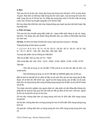 ThS Lê Thanh Long – Đại học Nông Lâm Huế 
54 
d. Rửa 
Tôm sau khi xử lý bóc nõn, được tập trung rửa trong nước đá lạnh 1-4oC có pha clorin 
10 ppm. Rửa tôm có thể thực hiện trong hai hồ nước sạch, rửa kỹ trong hồ nước thứ 
nhất, xong rửa sơ ở hồ thứ hai. Cứ 20kg rửa xong thay nước ở hồ thứ nhất và hứng 
nước mới, hồ thứ hai chuyển sang làm vị trí hồ thứ nhất. 
Khi rửa nhào trộn khối tôm cần nhẹ nhàng không quá mạnh tay làm đứt đuôi hoặc trầy 
trụa thân tôm. 
e. Phân cỡ hạng 
Tôm sau khi rửa chuyển sang khẩu phân cỡ - hạng nhằm tách riêng ra các cỡ, hạng, 
loại tôm. Tùy thuộc yêu cầu khách hàng để phân loại, tuy nhiên có thể phân loại theo 
qui cách sau: 
Cỡ tôm. Cỡ tôm tính theo số thân tôm trong 1pao (pound) (1pound = 453,6g) 
Thông thường cỡ tôm được qui định: 
1 - 2; 2- 4; 4 - 6; 6 - 8; 8 - 12; 13 - 15; 16 - 20; 21 - 25; 26 - 30; 31 - 40; 41 - 50; 51 - 60; 
61 - 70; 71 - 90; 91 - 100; 100 - 200; 200 - 300; 300 - 500. 
Tùy loại sản phẩm mà có những cỡ nhất định: 
Tôm vỏ có đầu: Tôm sú, thẻ: cỡ 1/2 ÷ 16/20 
Tôm vỏ bỏ đầu: 4/6 - 6/8 - 8/12 - 13/15 - 16/20 - 21/25 - 26/30 - 31/40 - 41/50 - 61/70 
Tôm thịt 
- Tôm thịt xẻ lưng: từ cỡ u/8 đến 71/90 (u/8 là từ cỡ tôm lớn đến cỡ 6/8, u là 
under:dưới) 
- Tôm thịt không xẻ lưng: từ cỡ 91/100 đến cỡ 300/500 (gồm các cỡ 90 up) 
Một cỡ tôm là một dải số cỡ, gồm số đầu và số cuối. Rơi vào số nào trong dải số đều 
thuộc về cỡ tôm đó. Để chính xác, người ta tính trọng lượng của số đầu và số cuối, 
thân tôm có trọng lượng nằm trong khoảng trọng lượng của số đầu và số cuối thì thuộc 
về cỡ đó. 
Tùy thuộc vào kinh nghiệm của người phân cỡ, việc phân cỡ cần đồng đều không cho 
phép lẫn cỡ quá lớn hay quá nhỏ vào một cỡ. Để qui định cỡ lớn hơn, nhỏ hơn, người 
ta tính cỡ trung bình và qui ra như sau: 
Cỡ hơi nhỏ: những thân tôm có trọng lượng nhỏ hơn từ 25% đến 35% trọng lượng 
trung bình. 
Cỡ hơi lớn: những thân tôm có trọng lượng lớn hơn từ 25% đến 35% trọng lượng trung 
bình cỡ. 
Cỡ quá lớn: những thân tôm có trọng lượng lớn hơn 35% trọng lượng trung bình của 
cỡ. 
 