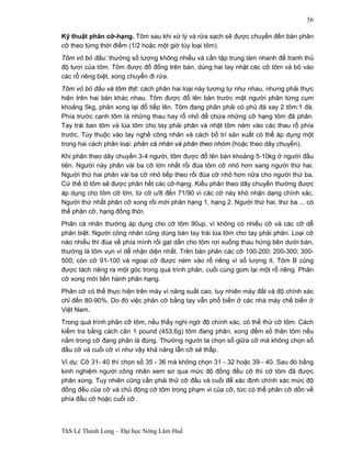 ThS Lê Thanh Long – Đại học Nông Lâm Huế 
56 
Kỹ thuật phân cỡ-hạng. Tôm sau khi xử lý và rửa sạch sẽ được chuyển đến bàn phân 
cỡ theo từng thời điểm (1/2 hoặc một giờ tùy loại tôm). 
Tôm vỏ bỏ đầu: thường số lượng không nhiều và cần tập trung làm nhanh để tranh thủ 
độ tươi của tôm. Tôm được đổ đống trên bàn, dùng hai tay nhặt các cỡ tôm và bỏ vào 
các rổ riêng biệt, xong chuyển đi rửa. 
Tôm vỏ bỏ đầu và tôm thịt: cách phân hai loại này tương tự như nhau, nhưng phải thực 
hiện trên hai bàn khác nhau. Tôm được đổ lên bàn trước mặt người phân từng cụm 
khoảng 5kg, phân xong lại đổ tiếp lên. Tôm đang phân phải có phủ đá xay 2 tôm:1 đá. 
Phía trước cạnh tôm là những thau hay rổ nhỏ để chứa những cỡ hạng tôm đã phân. 
Tay trái ban tôm và lùa tôm cho tay phải phân và nhặt tôm ném vào các thau rổ phía 
trước. Tùy thuộc vào tay nghề công nhân và cách bố trí sản xuất có thể áp dụng một 
trong hai cách phân loại: phân cá nhân và phân theo nhóm (hoặc theo dây chuyền). 
Khi phân theo dây chuyền 3-4 người, tôm được đổ lên bàn khoảng 5-10kg ở người đầu 
tiên. Người này phân vài ba cỡ lớn nhất rồi đùa tôm cỡ nhỏ hơn sang người thứ hai. 
Người thứ hai phân vài ba cỡ nhỏ tiếp theo rồi đùa cỡ nhỏ hơn nữa cho người thứ ba. 
Cứ thế lô tôm sẽ được phân hết các cỡ-hạng. Kiểu phân theo dây chuyền thường được 
áp dụng cho tôm cỡ lớn, từ cỡ u/8 đến 71/90 vì các cỡ này khó nhận dạng chính xác. 
Người thứ nhất phân cỡ xong rồi mới phân hạng 1, hạng 2. Người thứ hai, thứ ba ... có 
thể phân cỡ, hạng đồng thời. 
Phân cá nhân thường áp dụng cho cỡ tôm 90up, vì không có nhiều cỡ và các cỡ dễ 
phân biệt. Người công nhân cũng dùng bàn tay trái lùa tôm cho tay phải phân. Loại cỡ 
nào nhiều thì đùa về phía mình rồi gạt dần cho tôm rơi xuống thau hứng bên dưới bàn, 
thường là tôm vụn vì dễ nhận diện nhất. Trên bàn phân các cỡ 100-200; 200-300; 300- 
500; còn cỡ 91-100 và ngoại cỡ được ném vào rổ riêng vì số lượng ít. Tôm B cũng 
được tách riêng ra một góc trong quá trình phân, cuối cùng gom lại một rổ riêng. Phân 
cỡ xong mới tiến hành phân hạng. 
Phân cỡ có thể thực hiện trên máy vì năng suất cao, tuy nhiên máy đắt và độ chính xác 
chỉ đến 80-90%. Do đó việc phân cỡ bằng tay vẫn phổ biến ở các nhà máy chế biến ở 
Việt Nam. 
Trong quá trình phân cỡ tôm, nếu thấy nghi ngờ độ chính xác, có thể thử cỡ tôm. Cách 
kiểm tra bằng cách cân 1 pound (453,6g) tôm đang phân, xong đếm số thân tôm nếu 
nằm trong cỡ đang phân là đúng. Thường người ta chọn số giữa cỡ mà không chọn số 
đầu cỡ và cuối cỡ vì như vậy khả năng lẫn cỡ sẽ thấp. 
Ví dụ: Cỡ 31- 40 thì chọn số 35 - 36 mà không chọn 31 - 32 hoặc 39 - 40. Sau đó bằng 
kinh nghiệm người công nhân xem sơ qua mức độ đồng đều cỡ thì cỡ tôm đã được 
phân xong. Tuy nhiên cũng cần phải thử cỡ đầu và cuối để xác định chính xác mức độ 
đồng đều của cỡ và chủ động cỡ tôm trong phạm vi của cỡ, tức có thể phân cỡ dồn về 
phía đầu cỡ hoặc cuối cỡ. 
 