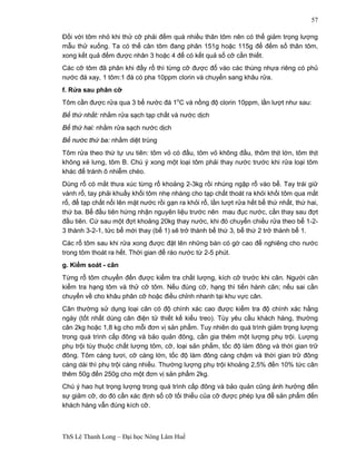 ThS Lê Thanh Long – Đại học Nông Lâm Huế 
57 
Đối với tôm nhỏ khi thử cỡ phải đếm quá nhiều thân tôm nên có thể giảm trọng lượng 
mẫu thử xuống. Ta có thể cân tôm đang phân 151g hoặc 115g để đếm số thân tôm, 
xong kết quả đếm được nhân 3 hoặc 4 để có kết quả số cỡ cần thiết. 
Các cỡ tôm đã phân khi đầy rổ thì từng cỡ được đổ vào các thùng nhựa riêng có phủ 
nước đá xay, 1 tôm:1 đá có pha 10ppm clorin và chuyển sang khâu rửa. 
f. Rửa sau phân cỡ 
Tôm cần được rửa qua 3 bể nước đá 1oC và nồng độ clorin 10ppm, lần lượt như sau: 
Bể thứ nhất: nhằm rửa sạch tạp chất và nước dịch 
Bể thứ hai: nhằm rửa sạch nước dịch 
Bể nước thứ ba: nhằm diệt trùng 
Tôm rửa theo thứ tự ưu tiên: tôm vỏ có đầu, tôm vỏ không đầu, thôm thịt lớn, tôm thịt 
không xẻ lưng, tôm B. Chú ý xong một loại tôm phải thay nước trước khi rửa loại tôm 
khác để tránh ô nhiễm chéo. 
Dùng rổ có mắt thưa xúc từng rổ khoảng 2-3kg rồi nhúng ngập rổ vào bể. Tay trái giữ 
vành rổ, tay phải khuấy khối tôm nhẹ nhàng cho tạp chất thoát ra khỏi khối tôm qua mắt 
rổ, để tạp chất nổi lên mặt nước rồi gạn ra khỏi rổ, lần lượt rửa hết bể thứ nhất, thứ hai, 
thứ ba. Bể đầu tiên hứng nhận nguyên liệu trước nên mau đục nước, cần thay sau đợt 
đầu tiên. Cứ sau một đợt khoảng 20kg thay nước, khi đó chuyển chiều rửa theo bể 1-2- 
3 thành 3-2-1, tức bể mới thay (bể 1) sẽ trở thành bể thứ 3, bể thứ 2 trở thành bể 1. 
Các rổ tôm sau khi rửa xong được đặt lên những bàn có gờ cao để nghiêng cho nước 
trong tôm thoát ra hết. Thời gian để ráo nước từ 2-5 phút. 
g. Kiểm soát - cân 
Từng rổ tôm chuyển đến được kiểm tra chất lượng, kích cỡ trước khi cân. Người cân 
kiểm tra hạng tôm và thử cỡ tôm. Nếu đúng cỡ, hạng thì tiến hành cân; nếu sai cần 
chuyển về cho khâu phân cỡ hoặc điều chỉnh nhanh tại khu vực cân. 
Cân thường sử dụng loại cân có độ chính xác cao được kiểm tra độ chính xác hằng 
ngày (tốt nhất dùng cân điện tử thiết kế kiểu treo). Tùy yêu cầu khách hàng, thường 
cân 2kg hoặc 1,8 kg cho mỗi đơn vị sản phẩm. Tuy nhiên do quá trình giảm trọng lượng 
trong quá trình cấp đông và bảo quản đông, cần gia thêm một lượng phụ trội. Lượng 
phụ trội tùy thuộc chất lượng tôm, cỡ, loại sản phẩm, tốc độ làm đông và thời gian trữ 
đông. Tôm càng tươi, cỡ càng lớn, tốc độ làm đông càng chậm và thời gian trữ đông 
càng dài thì phụ trội càng nhiều. Thường lượng phụ trội khoảng 2,5% đến 10% tức cân 
thêm 50g đến 250g cho một đơn vị sản phẩm 2kg. 
Chú ý hao hụt trọng lượng trong quá trình cấp đông và bảo quản cũng ảnh hưởng đến 
sự giảm cỡ, do đó cần xác định số cỡ tối thiểu của cỡ được phép lựa để sản phẩm đến 
khách hàng vẫn đúng kích cỡ. 
 