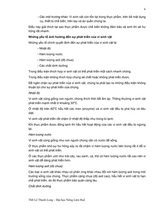 ThS Lê Thanh Long – Đại học Nông Lâm Huế 
6 
- Các môi trường khác: Vi sinh vật còn tồn tại trong thực phẩm, trên bề mặt dụng 
cụ, thiết bị chế biến, trên tay và áo quần chúng ta. 
Điều này giải thích tại sao thực phẩm được chế biến không đảm bảo vệ sinh thì sẽ hư 
hỏng rất nhanh. 
Những yếu tố ảnh hưởng đến sự phát triển của vi sinh vật 
Những yếu tố chính quyết định đến sự phát triển của vi sinh vật là: 
- Nhiệt độ 
- Hàm lượng nước 
- Hàm lượng axit (độ chua) 
- Các chất dinh dưỡng 
Trong điều kiện thích hợp vi sinh vật có thể phát triển một cách nhanh chóng. 
Trong điều kiện không thích hợp chúng sẽ chết hoặc không phát triển được. 
Để ngăn chặn sự phát triển của vi sinh vật, chúng ta phải tạo ra những điều kiện không 
thuận lợi cho sự phát triển của chúng. 
Nhiệt độ 
Vi sinh vật cũng giống con người, chúng thích thời tiết ấm áp. Thông thường vi sinh vật 
phát triển mạnh nhất ở khoảng 30oC. 
Ở nhiệt độ trên 60oC hầu hết các men (enzyme) và vi sinh vật đều bị phá hủy và tiêu 
diệt. 
Vi sinh vật phát triển rất chậm ở nhiệt độ thấp như trong tủ lạnh. 
Khi thực phẩm được đông lạnh thì hầu hết hoạt động của các vi sinh vật đều bị ngừng 
lại. 
Hàm lượng nước 
Vi sinh vật cũng giống như con người chúng cần có nước để sống. 
Ở thực phẩm khô sự hư hỏng xảy ra rất chậm vì hàm lượng nước bên trong rất ít để vi 
sinh vật có thể phát triển. 
Ở các thực phẩm ướt như trái cây, rau xanh, cá, thịt có hàm lượng nước rất cao nên vi 
sinh vật dễ dàng phát triển hơn. 
Hàm lượng axit (độ chua) 
Các loại vi sinh vật khác nhau có phản ứng khác nhau đối với hàm lượng axit trong môi 
trường sống của chúng. Thực phẩm càng chua (độ axit cao), hầu hết vi sinh vật bị hạn 
chế phát triển, do đó thực phẩm bảo quản càng lâu. 
Chất dinh dưỡng 
 