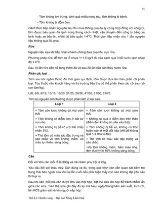 ThS Lê Thanh Long – Đại học Nông Lâm Huế 
65 
- Tôm không ôm trứng, dính quá nhiều rong rêu, tôm không bị bệnh. 
- Tôm không bị đốm đen. 
Cách thức tiếp nhận: nguyên liệu thu mua thông qua đại lý có ký hợp đồng với công ty, 
tôm được bảo quản đá lạnh trong thùng cách nhiệt, vận chuyển đến công ty bằng xe 
lạnh hoặc xe bảo ôn, nhiệt độ bảo quản 1-4oC. Thời gian tiếp nhận cho 1 tấn nguyên 
liệu không quá 30 phút. 
Rửa 
Nguyên liệu sau khi tiếp nhận nhanh chóng đưa qua khu vực rửa. 
Phương pháp rửa: đổ tôm ra rổ nhựa 1÷1,5 kg/1 rổ, rửa sạch qua 3 bể nước lạnh nhiệt 
độ ≤ 4oC. 
Sau 10 lần rửa cần bổ sung thêm đá và sau 20 lần rửa cần thay nước rửa. 
Phân cỡ, loại 
Tôm sau khi ngâm thuốc đủ thời gian qui định, tôm được đưa lên bàn phân cỡ phân 
loại. Tùy thuộc vào khách hàng và thị trường tiêu thụ có thể phân theo các cỡ sau (số 
con tôm/kg): 
U/6; 6/8; 8/12; 13/15; 16/20; 21/25; 26/30; 41/50; 51/60; 61/70 
Tôm sú nguyên con thường được phân làm 2 loại sau: 
Loại 1 Loại 2 
+ Tôm còn tươi, không có mùi ươn 
thối 
+ Tôm không có điểm đen ở bất cứ 
nơi nào. 
+ Tôm không bị bể vỏ (có thể chấp 
nhận 3%). 
+ Thịt tôm có màu sắc đặc trưng và 
săn chắc vỏ tôm không mềm, có 
màu tự nhiên, sáng bóng. 
+ Tôm còn tươi không có mùi ươn 
thối. 
+ Không có quá 3 điểm đen trên thân 
(điểm đen không ăn sâu vào thịt). 
+ Tôm không bị bể vỏ, không có tróc 
hoàn toàn ở một đốt nào (vết bể không 
quá 1/3 chu vi đốt). 
+ Thịt tôm có màu sắc đặc trưng và 
săn chắc. 
+Vỏ tôm không mềm, biến màu nhẹ, 
đen đuôi tỷ lệ 10% không sáng bóng. 
Cân 
Đối với tôm cân mỗi rổ là 800g và cân thêm phụ trội là 20g. 
Yêu cầu đối với khâu này: Cân đúng và đủ, trong quá trình cân cần quan sát kiểm tra 
trạng thái bên ngoài của tôm lại lần cuối nếu phát hiện thấy con nào không đạt yêu cầu 
thì loại ra. 
Sau khi cân, mỗi mẻ cân được cho vào một hộp, đặt thẻ size lên hộp để tránh nhầm lẫn 
giữa các size. Trên thẻ size ghi đầy đủ ký mã hiệu: ngày/tháng/năm sản xuất, kích cỡ, 
tên KCS giám sát và tên người xếp hộp. 
 