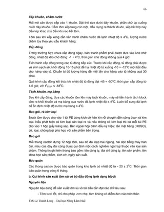 ThS Lê Thanh Long – Đại học Nông Lâm Huế 
66 
Xếp khuôn, châm nước 
Mỗi mẻ cân được xếp vào 1 khuôn. Đặt thẻ size dưới đáy khuôn, phần chữ úp xuống 
dưới đáy khuôn. Cầm tôm xếp từng con một, đầu dựng ra thành khuôn, xếp hết lớp này 
đến lớp khác cho đến khi nào hết tôm. 
Tôm sau khi xếp xong cần tiến hành châm nước đá lạnh nhiệt độ ≤ 4oC, lượng nước 
châm tùy theo yêu cầu khách hàng. 
Cấp đông 
Trong trường hợp chưa cấp đông ngay, bán thành phẩm phải được đưa vào kho chờ 
đông, nhiệt độ kho chờ đông: -1 ÷ 4oC, thời gian chờ đông không quá 4 giờ. 
Tiến hành cấp đông trong các tủ đông tiếp xúc. Trước khi cấp đông, tủ đông phải được 
vệ sinh sạch sẽ, khởi động 10-15 phút để hạ nhiệt độ tủ xuống -10 ÷ -15oC mới bắt đầu 
cho hàng vào tủ. Chuẩn bị đủ lượng hàng để mỗi lần cho hàng vào tủ không quá 30 
phút. 
Quá trình cấp đông kết thúc khi nhiệt độ tủ đông đạt -45 ÷ -50oC, thời gian cấp đông từ 
4-6 giờ, với t0 
TTSP ≤ -180C. 
Tách khuôn, mạ băng 
Sau khi cấp đông, đưa các khuôn tôm lên máy tách khuôn, máy sẽ tiến hành tách block 
tôm ra khỏi khuôn và mạ băng qua nước đá lạnh nhiệt độ ≤ 4oC. Luôn bổ sung đá lạnh 
để ổn định nhiệt độ nước mạ băng ≤ 4oC. 
Bao gói, rà kim loại 
Block tôm được cho vào 1 túi PE cùng kích cỡ hàn kín rồi chuyển đến công đoạn rà kim 
loại. Nếu phát hiện có kim loại cần loại ra và nếu không có kim loại thì cứ mỗi túi PE 
cho vào 1 hộp giấy tráng sáp. Bên ngoài hộp đánh dấu ký hiệu: tên mặt hàng (HOSO), 
cỡ, loại, chủng loại phù hợp với sản phẩm bên trong. 
Bao gói 
Mỗi thùng cacton đựng 12 hộp tôm, sau đó đai nẹp hai ngang, hai dọc bằng máy hàn 
đai, màu của dây đai cũng đuợc qui định một cách nghiêm ngặt tuỳ thuộc vào loại sản 
phẩm. Thông tin ghi trên thùng bao gồm: tên công ty, địa chỉ công ty, tên sản phẩm, tên 
khoa học sản phẩm, kích cỡ, ngày sản xuất. 
Bảo quản 
Các thùng cacton được bảo quản trong kho lạnh có nhiệt độ từ - 20 ± 20C. Thời gian 
bảo quản trong vòng 6 tháng. 
b. Qui trình sản xuất tôm sú vỏ bỏ đầu đông lạnh dạng block 
Nguyên liệu 
Nguyên liệu dùng để sản xuất tôm sú vỏ bỏ đầu cần đạt các chỉ tiêu sau: 
- Tôm tươi tốt, chỉ cho phép ươn nhẹ, tôm không có điểm đen nào trên thân 
 