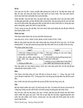 ThS Lê Thanh Long – Đại học Nông Lâm Huế 
68 
Xử lý 
Tôm sau khi rửa lần 1 đuợc chuyển đến phòng xử lý để xử lý. Tại đây tôm được vặt 
đầu rút ruột, các thao tác được thực hiện dưới vòi nước chảy. Yêu cầu phải nhanh, 
chính xác tránh làm mất phần thịt ở phía thịt đầu. 
Cách vặt đầu: Tay trái cầm tôm, tay phải cầm dao, dùng đầu nhọn của dao tách phần 
vỏ tiếp giáp giữa đầu và thân để tách đầu ra khỏi thân. Sau đó dùng tay ấn nhẹ mũi dao 
vào chính giữa phần tiếp giáp giữa đầu và thân để rút ruột ở thân tôm ra. Dùng dao cạo 
sạch màng đen, gạch tôm dính ở mép thịt đầu. 
Trước, trong và sau khi vặt đầu, tôm luôn được bảo quản bằng đá vảy để giữ nhiệt độ 
bán thành phẩm ≤ 4oC. 
Phân cỡ, loại 
Tôm đuợc phân thành các cỡ sau (số thân tôm/pound): 
U/6; 6/8; 8/12; 13/15; 16/20; 21/25; 26/30; 41/50; 51/60; 61/70; 71/90 
Mặt dù máy phân loại tôm làm việc năng suất cao nhưng độ chính xác của nó chỉ đạt 
khoảng 80%. Vì vậy cần phải thường xuyên lấy mẫu kiểm tra cỡ và điều chỉnh lại máy. 
Tôm được phân làm 2 loại: 
Loại 1 Loại 2 
+ Tôm tươi, không có mùi ươn hoặc 
mùi lạ khác, cơ thịt săn chắc. 
+ Màu sắc tự nhiên, sáng bóng, vỏ, 
đuôi, chân còn nguyên vẹn, không 
mềm. 
+ Không có điểm đen. 
+ Tôm tươi, không có mùi ươn hoặc 
mùi lạ khác. 
+ Tôm bị bể vỏ nhưng không bong tróc 
hoàn toàn ở đốt nào. 
+ Không có quá 3 điểm đen ở trên thân 
tôm (điểm đen không ăn sâu vào thịt). 
Yêu cầu phân cỡ, loại nhanh chóng, chính xác, luôn bảo quản tôm với đá vảy để giữ 
nhiệt độ bán thành phẩm ≤ 4oC. 
Rửa 
Tôm được rửa theo từng cỡ, loại. Đổ tôm ra từng rổ nhựa: 1 - 1,5kg, rửa qua 3 bể 
nước đá lạnh nhiệt độ ≤ 4oC. Trong quá trình rửa dùng tay khuấy đảo nhẹ để tôm sạch 
đều. 
Sau 10 lần rửa cần bổ sung thêm đá và sau 20 lần rửa cần thay nước đá. 
Cân 
Để bán thành phẩm ráo nước 10 phút trước khi cân. Tùy theo kích thước của khuôn là 
1,8kg hay 2,0kg mà cân mỗi rổ tôm với khối lượng và lượng phụ trội khác nhau. 
Sau khi cân, mỗi mẻ cân được cho vào 1 khuôn, đặt thẻ size lên khuôn tôm để nhằm 
tránh nhầm lẫn giữa các size. Trên thẻ có ghi đầy đủ mã hiệu: ngày/tháng/năm sản 
xuất, tên sản phẩm, kích thước, chủng loại, nơi sản xuất, tên KCS giám sát và tên 
người xếp khuôn. 
 