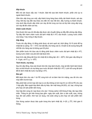ThS Lê Thanh Long – Đại học Nông Lâm Huế 
69 
Xếp khuôn 
Mỗi mẻ cân được xếp vào 1 khuôn. Đặt thẻ size bên thành khuôn, phần chữ úp ra 
ngoài thành khuôn. 
Cầm tôm xếp từng con một, xếp thành từng hàng theo chiều dài thành khuôn, sát vào 
nhau hết lớp này đến lớp khác cho đến khi nào hết tôm, đầu hướng ra thành khuôn. 
Lớp dưới đáy khuôn xếp chân con này đè lên lưng con kia và lớp trên cùng xếp lưng 
con này đè lên chân con kia. 
Châm nước khuôn 
Các khuôn tôm sau khi đã sắp xếp được vận chuyển bằng xe đẩy đến phòng cấp đông. 
Tại đây tiến hành châm nước đá lạnh nhiệt độ ≤ 4oC vào khuôn. Lượng nước châm 
vừa tráng 1 lớp mỏng ở đáy khuôn. 
Cấp đông 
Trước khi cấp đông, tủ đông phải được vệ sinh sạch sẽ, khởi động 10-15 phút để hạ 
nhiệt độ tủ xuống -10 ÷ -15oC mới bắt đầu cho hàng vào tủ. Chuẩn bị đủ lượng hàng để 
mỗi lần cho hàng vào tủ không quá 30 phút. 
Sản phẩm trước khi đưa vào tủ đông phải được châm nước đá lạnh nhiệt độ ≤ 4oC, 
lượng nước châm vừa phủ bề mặt block tôm. 
Quá trình cấp đông kết thúc khi nhiệt độ tủ đông đạt -45 ÷ -50oC, thời gian cấp đông từ 
4 - 6 giờ, với t0 
TTSP ≤ -180C. 
Tách khuôn, mạ băng 
Sau khi cấp đông, đưa các khuôn tôm lên máy tách khuôn, máy sẽ tiến hành tách block 
tôm ra khỏi khuôn và mạ băng qua nước đá lạnh nhiệt độ ≤ 4oC. Luôn bổ sung đá lạnh 
để ổn định nhiệt độ nước mạ băng ≤ 4oC. 
Bao gói 
Mỗi block tôm cho vào 1 túi PE cùng kích cỡ và đem hàn kín miệng, sau đó cho vào 
máy kiểm tra kim loại. 
Nếu phát hiện có kim loại cần loại ra và nếu không có kim loại thì cứ mỗi túi PE cho vào 
1 hộp giấy. Bên ngoài hộp đánh dấu ký hiệu: tên mặt hàng (HLSO), cỡ, loại, chủng loại 
phù hợp với sản phẩm bên trong. 
Các hộp tôm cùng cỡ, loại được cho vào 1 thùng carton mỗi thùng 6 hộp, đai nẹp chắc 
chắn. Thông tin ghi trên thùng bao gồm: ngày sản xuất, đơn vị sản xuất, size, chủng 
loại, tên sản phẩm, thời hạn sử dụng, mã code công ty phù hợp với sản phẩm bên 
trong. 
Các thùng cacton được bảo quản trong kho lạnh nhiệt độ, t=-20 + 20C, thời gian 6 
tháng. 
 