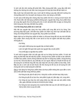 ThS Lê Thanh Long – Đại học Nông Lâm Huế 
7 
Vi sinh vật cần dinh dưỡng để phát triển. Nếu chúng phát triển, cung cấp chất dinh 
dưỡng như đường cho các nấm men trong quá trình tạo bột nhào để làm bánh mì. 
Nếu muốn hạn chế phát triển của vi sinh vật thì không cung cấp chất dinh dưỡng cho 
chúng bằng cách như rửa sạch các dụng cụ chứa, các dụng cụ chế biến. 
Vi sinh vật có thể sống trên những mẩu thực phẩm rất nhỏ vì chúng có kích thước rất 
nhỏ. Nước bẩn, bề mặt dụng cụ/thiết bị không sạch, nguyên liệu hỏng, thực phẩm thừa 
sẽ cung cấp nguồn thức ăn phong phú cho vi sinh vật phát triển và gây ra những khó 
khăn trong các nhà máy chế biến thực phẩm. 
1.2.2 Hư hỏng thực phẩm do vi sinh vật 
Hầu hết các nguyên liệu cũng như thực phẩm cuối cùng đều sẽ bị hư hỏng. Các 
phương pháp bảo quản, chế biến thực phẩm chỉ nhằm mục đích hạn chế biến đổi hư 
hỏng chứ không thể làm cho nguyên liệu, thực phẩm tươi tốt lên. 
Ngăn chặn sự hư hỏng thực phẩm là nhiệm vụ rất quan trọng đối với các nhà chế biến 
thực phẩm. Nhìn chung hầu hết vi sinh vật là có hại với ngành chế biến thực phẩm, 
chúng gây ra: 
- Hư hỏng 
- Làm giảm chất lượng của nguyên liệu và thành phẩm 
- Làm rút ngắn thời gian bảo quản của nguyên liệu và sản phẩm 
- Và có thể gây ra ngộ độc thực phẩm 
Vi sinh vật là nguyên nhân chủ yếu gây nên sự hư hỏng của thực phẩm. Vi sinh vật 
sống và phát triển trên bề mặt thực phẩm. Chúng ăn thực phẩm và thải ra các chất làm 
ô nhiễm thực phẩm. Chính những chất thải này làm hư hỏng thực phẩm, chúng thường 
có mùi hôi, một số là độc tố, các chất độc với con người. Một số vi khuẩn khi tồn tại với 
số lượng lớn có thể làm thay đổi màu sắc hoặc làm cho thực phẩm bị hóa nhầy, nhớt. 
Mặc dù các vi sinh vật có kích thước rất nhỏ nhưng do tồn tại với số lượng lớn nên 
chúng sản sinh ra một lượng lớn chất thải. 
Chú ý: Các dạng hư hỏng thực phẩm khác của thực phẩm không liên quan đến vi sinh 
vật có thể xuất hiện trong chế thực phẩm: 
- Hư hỏng do các yếu tố vật lý như: nóng bức và ẩm ướt làm kẹo chảy nước. 
- Hư hỏng do yếu tố cơ học như: sản phẩm bị gãy vỡ, bầm dập, nứt, cong vênh. 
- Hư hỏng do oxy hóa như ánh sáng chiếu trực tiếp vào các sản phẩm nhiều 
dầu, giàu chất béo (cá béo bị ôi khét khi phơi nắng). 
- Hư hỏng do men (enzyme) như chuối bị thâm đen sau khi cắt một thời gian, cá 
thịt bị mềm nhũn ra sau khi chết. 
 