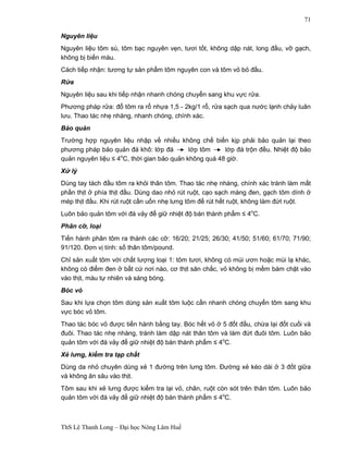 ThS Lê Thanh Long – Đại học Nông Lâm Huế 
71 
Nguyên liệu 
Nguyên liệu tôm sú, tôm bạc nguyên vẹn, tươi tốt, không dập nát, long đầu, vỡ gạch, 
không bị biến màu. 
Cách tiếp nhận: tương tự sản phẩm tôm nguyên con và tôm vỏ bỏ đầu. 
Rửa 
Nguyên liệu sau khi tiếp nhận nhanh chóng chuyển sang khu vực rửa. 
Phương pháp rửa: đổ tôm ra rổ nhựa 1,5 - 2kg/1 rổ, rửa sạch qua nước lạnh chảy luân 
lưu. Thao tác nhẹ nhàng, nhanh chóng, chính xác. 
Bảo quản 
Trường hợp nguyên liệu nhập về nhiều không chế biến kịp phải bảo quản lại theo 
phương pháp bảo quản đá khô: lớp đá lớp tôm lớp đá trộn đều. Nhiệt độ bảo 
quản nguyên liệu ≤ 4oC, thời gian bảo quản không quá 48 giờ. 
Xử lý 
Dùng tay tách đầu tôm ra khỏi thân tôm. Thao tác nhẹ nhàng, chính xác tránh làm mất 
phần thịt ở phía thịt đầu. Dùng dao nhỏ rút ruột, cạo sạch màng đen, gạch tôm dính ở 
mép thịt đầu. Khi rút ruột cần uốn nhẹ lưng tôm để rút hết ruột, không làm đứt ruột. 
Luôn bảo quản tôm với đá vảy để giữ nhiệt độ bán thành phẩm ≤ 4oC. 
Phân cỡ, loại 
Tiến hành phân tôm ra thành các cỡ: 16/20; 21/25; 26/30; 41/50; 51/60; 61/70; 71/90; 
91/120. Đơn vị tính: số thân tôm/pound. 
Chỉ sản xuất tôm với chất lượng loại 1: tôm tươi, không có mùi ươn hoặc mùi lạ khác, 
không có điểm đen ở bất cứ nơi nào, cơ thịt săn chắc, vỏ không bị mềm bám chặt vào 
vào thịt, màu tự nhiên và sáng bóng. 
Bóc vỏ 
Sau khi lựa chọn tôm dùng sản xuất tôm luộc cần nhanh chóng chuyển tôm sang khu 
vực bóc vỏ tôm. 
Thao tác bóc vỏ được tiến hành bằng tay. Bóc hết vỏ ở 5 đốt đầu, chừa lại đốt cuối và 
đuôi. Thao tác nhẹ nhàng, tránh làm dập nát thân tôm và làm đứt đuôi tôm. Luôn bảo 
quản tôm với đá vảy để giữ nhiệt độ bán thành phẩm ≤ 4oC. 
Xẻ lưng, kiểm tra tạp chất 
Dùng da nhỏ chuyên dùng xẻ 1 đường trên lưng tôm. Đường xẻ kéo dài ở 3 đốt giữa 
và không ăn sâu vào thịt. 
Tôm sau khi xẻ lưng được kiểm tra lại vỏ, chân, ruột còn sót trên thân tôm. Luôn bảo 
quản tôm với đá vảy để giữ nhiệt độ bán thành phẩm ≤ 4oC. 
 