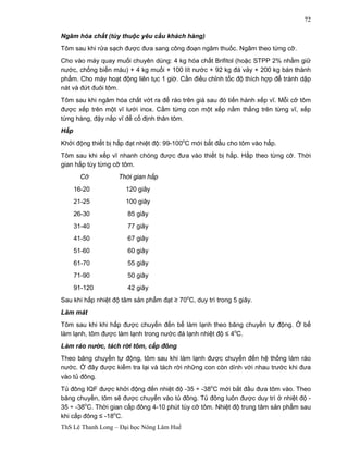 ThS Lê Thanh Long – Đại học Nông Lâm Huế 
72 
Ngâm hóa chất (tùy thuộc yêu cầu khách hàng) 
Tôm sau khi rửa sạch được đưa sang công đoạn ngâm thuốc. Ngâm theo từng cỡ. 
Cho vào máy quay muối chuyên dùng: 4 kg hóa chất Brifitol (hoặc STPP 2% nhằm giữ 
nước, chống biến màu) + 4 kg muối + 100 lít nước + 92 kg đá vảy + 200 kg bán thành 
phẩm. Cho máy hoạt động liên tục 1 giờ. Cần điều chỉnh tốc độ thích hợp để tránh dập 
nát và đứt đuôi tôm. 
Tôm sau khi ngâm hóa chất vớt ra để ráo trên giá sau đó tiến hành xếp vĩ. Mỗi cỡ tôm 
được xếp trên một vĩ lưới inox. Cầm từng con một xếp nằm thẳng trên từng vĩ, xếp 
từng hàng, đậy nắp vĩ để cố định thân tôm. 
Hấp 
Khởi động thiết bị hấp đạt nhiệt độ: 99-100oC mới bắt đầu cho tôm vào hấp. 
Tôm sau khi xếp vĩ nhanh chóng được đưa vào thiết bị hấp. Hấp theo từng cỡ. Thời 
gian hấp tùy từng cỡ tôm. 
Cỡ Thời gian hấp 
16-20 120 giây 
21-25 100 giây 
26-30 85 giây 
31-40 77 giây 
41-50 67 giây 
51-60 60 giây 
61-70 55 giây 
71-90 50 giây 
91-120 42 giây 
Sau khi hấp nhiệt độ tâm sản phẩm đạt ≥ 70oC, duy trì trong 5 giây. 
Làm mát 
Tôm sau khi khi hấp được chuyển đến bể làm lạnh theo băng chuyền tự động. Ở bể 
làm lạnh, tôm được làm lạnh trong nước đá lạnh nhiệt độ ≤ 4oC. 
Làm ráo nước, tách rời tôm, cấp đông 
Theo băng chuyền tự động, tôm sau khi làm lạnh được chuyển đến hệ thống làm ráo 
nước. Ở đây được kiểm tra lại và tách rời những con còn dính với nhau trước khi đưa 
vào tủ đông. 
Tủ đông IQF được khởi động đến nhiệt độ -35 ÷ -38oC mới bắt đầu đưa tôm vào. Theo 
băng chuyền, tôm sẽ được chuyển vào tủ đông. Tủ đông luôn được duy trì ở nhiệt độ - 
35 ÷ -38oC. Thời gian cấp đông 4-10 phút tùy cỡ tôm. Nhiệt độ trung tâm sản phẩm sau 
khi cấp đông ≤ -18oC. 
 