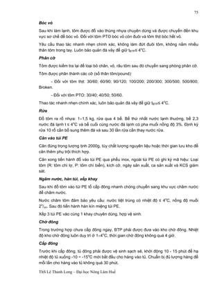 ThS Lê Thanh Long – Đại học Nông Lâm Huế 
75 
Bóc vỏ 
Sau khi làm lạnh, tôm được đổ vào thùng nhựa chuyên dùng và được chuyển đến khu 
vực sơ chế để bóc vỏ. Đối với tôm PTO bóc vỏ còn đuôi và tôm thịt bóc hết vỏ. 
Yêu cầu thao tác nhanh nhẹn chính xác, không làm đứt đuôi tôm, không nắm nhiều 
thân tôm trong tay. Luôn bảo quản đá vảy để giữ tBTP£ 4oC. 
Phân cỡ 
Tôm được kiểm tra lại để loại bỏ chân, vỏ, râu tôm sau đó chuyển sang phòng phân cỡ. 
Tôm được phân thành các cỡ (số thân tôm/pound): 
- Đối với tôm thịt: 30/60; 60/90; 90/120; 100/200; 200/300; 300/500; 500/800; 
Broken. 
- Đối với tôm PTO: 30/40; 40/50; 50/60. 
Thao tác nhanh nhẹn chính xác, luôn bảo quản đá vảy để giữ tBTP£ 4oC. 
Rửa 
Đổ tôm ra rổ nhựa: 1¸1,5 kg, rửa qua 4 bể. Bể thứ nhất nước lạnh thường, bể 2,3 
nước đá lạnh t £ 4oC và bể cuối cùng nước đá lạnh có pha muối nồng độ 3%. Định kỳ 
rửa 10 rổ cần bổ sung thêm đá và sau 30 lần rửa cần thay nước rửa. 
Cân vào túi PE 
Cân đúng trọng lượng tịnh 2000g, tùy chất lượng nguyên liệu hoặc thời gian lưu kho để 
cân thêm phụ trội thích hợp. 
Cân xong tiến hành đổ vào túi PE qua phểu inox, ngoài túi PE có ghi ký mã hiệu: Loại 
tôm (R: tôm chì lợ, P: tôm chì biển), kích cỡ, ngày sản xuất, ca sản xuất và KCS giám 
sát. 
Ngâm nước, hàn túi, xếp khay 
Sau khi đổ tôm vào túi PE tổ cấp đông nhanh chóng chuyển sang khu vực châm nước 
để châm nước. 
Nước châm tôm đảm bảo yêu cầu: nước tiệt trùng có nhiệt độ £ 4oC, nồng độ muối 
2o/oo. Sau đó tiến hành hàn kín miệng túi PE. 
Xếp 3 túi PE vào cùng 1 khay chuyên dùng, hợp vệ sinh. 
Chờ đông 
Trong trường hợp chưa cấp đông ngay, BTP phải được đưa vào kho chờ đông. Nhiệt 
độ kho chờ đông luôn duy trì ở 1¸4oC, thời gian chờ đông không quá 4 giờ. 
Cấp đông 
Trước khi cấp đông, tủ đông phải được vệ sinh sạch sẽ, khởi động 10 - 15 phút để hạ 
nhiệt độ tủ xuống -10 ÷ -15oC mới bắt đầu cho hàng vào tủ. Chuẩn bị đủ lượng hàng để 
mỗi lần cho hàng vào tủ không quá 30 phút. 
 