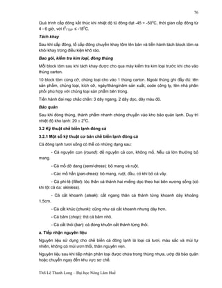 ThS Lê Thanh Long – Đại học Nông Lâm Huế 
76 
Quá trình cấp đông kết thúc khi nhiệt độ tủ đông đạt -45 ÷ -50oC, thời gian cấp đông từ 
4 - 6 giờ, với t0 
TTSP ≤ -180C. 
Tách khay 
Sau khi cấp đông, tổ cấp đông chuyển khay tôm lên bàn và tiến hành tách block tôm ra 
khỏi khay trong điều kiện khô ráo. 
Bao gói, kiểm tra kim loại, đóng thùng 
Mỗi block tôm sau khi tách khay được cho qua máy kiểm tra kim loại trước khi cho vào 
thùng carton. 
10 block tôm cùng cỡ, chủng loại cho vào 1 thùng carton. Ngoài thùng ghi đầy đủ: tên 
sản phẩm, chủng loại, kích cỡ, ngày/tháng/năm sản xuất, code công ty, tên nhà phân 
phối phù hợp với chủng loại sản phẩm bên trong. 
Tiến hành đai nẹp chắc chắn: 3 dây ngang, 2 dây dọc, dây màu đỏ. 
Bảo quản 
Sau khi đóng thùng, thành phẩm nhanh chóng chuyển vào kho bảo quản lạnh. Duy trì 
nhiệt độ kho lạnh: 20 ± 2oC. 
3.2 Kỹ thuật chế biến lạnh đông cá 
3.2.1 Một số kỹ thuật cơ bản chế biến lạnh đông cá 
Cá đông lạnh tươi sống có thể có những dạng sau: 
- Cá nguyên con (round): để nguyên cả con, không mổ. Nếu cá lớn thường bỏ 
mang. 
- Cá mổ dỡ dang (semi-dress): bỏ mang và ruột. 
- Các mổ hẳn (pan-dress): bỏ mang, ruột, đầu, có khi bỏ cả vây. 
- Cá phi-lê (fillet): lóc thân cá thành hai miếng dọc theo hai bên xương sống (có 
khi lột cả da: skinless). 
- Cá cắt khoanh (steak): cắt ngang thân cá thành từng khoanh dày khoảng 
1,5cm. 
- Cá cắt khúc (chunk): cũng như cá cắt khoanh nhưng dày hơn. 
- Cá băm (chop): thịt cá băm nhỏ. 
- Cá cắt thỏi (bar): cá đóng khuôn cắt thành từng thỏi. 
a. Tiếp nhận nguyên liệu 
Nguyên liệu sử dụng cho chế biến cá đông lạnh là loại cá tươi, màu sắc và mùi tự 
nhiên, không có mùi ươn thối, thân nguyên vẹn. 
Nguyên liệu sau khi tiếp nhận phân loại được chứa trong thùng nhựa, ướp đá bảo quản 
hoặc chuyển ngay đến khu vực sơ chế. 
 