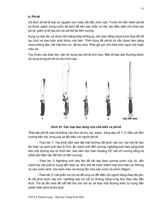 1 2 3 4 cây liết dao 
ThS Lê Thanh Long – Đại học Nông Lâm Huế 
77 
b. Phi-lê 
Cá đem phi-lê là loại cá nguyên con hoặc cắt đầu móc ruột. Trước khi tiến hành phi-lê 
cá được ngâm trong nước đá lạnh để làm săn chắc cơ thịt, tạo điều kiện cho thao tác 
phi-lê, giảm tỷ lệ hao phí do sót thịt lại trên xương. 
Dụng cụ dao lóc cá được làm bằng thép không gỉ, cán dao bằng nhựa thích hợp để dễ 
lau chùi và dao luôn phải được mài bén. Thớt dùng để phi-lê cá cần được làm bằng 
nhựa không độc, bề mặt trơn tru, dễ lau chùi. Phải giữ gìn cho thớt luôn sạch mỡ hoặc 
máu cá. 
Tùy thuộc vào thao tác, cần sử dụng dao phi-lê phù hợp. Một số loại dao thường được 
sử dụng trong phi-lê cá như hình sau. 
Hình 21: Các loại dao dùng cho chế biến cá phi-lê 
Thao tác phi-lê: loại cá không vảy như cá thu, tra, basa.. dùng dao số 1, 2. Đầu cá nằm 
hướng bên trái, lưng của cá đối diện với người phi-lê. 
- Thao tác 1: Tay phải cầm dao đặt một đường cắt dưới vây bơi, tay trái đè dọc 
lên thân cá cách lưỡi dao 5-7cm, ấn mạnh lưỡi đến xương, nghiêng lưỡi dao sang phải 
kéo một đường dọc từ dưới lên, dao xiên dọc thân khoảng 45o sát với xương sống cá 
(phải bảo đảm lấy hết thịt cá trên xương). 
- Thao tác 2: Nghiêng lưỡi dao lên để cắt dọc theo xương xườn của cá, dằn 
mạnh tay cắt suốt từ bụng đến đuôi cá. Nhu thế đã hoàn thành một nửa thân cá. Nhúng 
cá vào nước lạnh, rửa sạch máu và nhúng lần nữa vào nước có clorin 20ppm. 
- Thao tác 3: Lật phần cá còn lại để lưng cá đối diện với người đang thao tác phi-lê 
cắt phía dưới vây bơi, nghiêng dao và cắt từ đường sống lưng dọc theo vây đến 
đuôi. Trở lại lần nữa để cắt hết thịt còn sót lại và đưa một đường khác từ bụng đến 
(phần thân phía dưới) đuôi. 
 