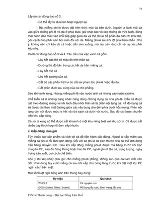 ThS Lê Thanh Long – Đại học Nông Lâm Huế 
78 
Lấy da cá: dùng dao số 2. 
- Có thể lấy từ đuôi lên hoặc ngược lại. 
- Đặt miếng phi-lê được đặt trên thớt, mặt da bên dưới. Người ta lách mũi da 
vào giữa miếng phi-lê và da ở phía đuôi, giữ chặt dao và kéo miếng da vừa tách, đồng 
thời cạnh dao miết vào chỗ tiếp giáp giữa da và thịt phi-lê để phần da dần rời khỏi thịt, 
góc cạnh dao phải luôn hơi xiên đối với da. Miếng phi-lê sau khi lột phải trơn nhẵn. Chú 
ý: không nên chỉ kéo da cá hoặc dằn dao xuống, mà tay cầm dao cắt và tay kia phải 
kéo nhẹ. 
Vanh cá: dùng dao số 3 và 4. Yêu cầu của việc vanh cá gồm: 
- Lấy hết các thịt có màu đỏ trên thân cá. 
- Đường thịt đỏ bên trong cá, hết da trên miếng cá. 
- Lấy hết mỡ cá. 
- Lấy hết xương của cá. 
- Cắt bỏ các phần thịt hư do cắt sai phạm lúc phi-lê hoặc lấy da. 
- Cắt phần đuôi sau cùng của cá cho phẳng. 
Sau khi vanh xong, nhúng miếng phi-lê vào nước lạnh và nhúng vào nước clorine. 
Chế biến cá ở những dạng khác cũng dùng những dụng cụ như phi-lê. Đầu cá được 
cắt theo đường mang va khi tách đầu khỏi thân sẽ lộ phần nội tạng cá. Kế đó bụng cá 
sẽ được cắt theo một đường giữa các vây bụng cho đến phía dưới hốc mang. Phần nội 
tạng còn sót được móc ra hết và rửa sạch cá dưới vòi nước. Sau đó cá được chuyển 
đến khu cấp đông. 
Cá xử lý xong có thể được cắt khoanh ở một khu riêng biệt với khu xử lý. Cá được cắt 
chiều dày thích hợp rồi đem xếp khuôn. 
c. Cấp đông, bao gói 
Tùy thuộc loại sản phẩm và kích cỡ cá để tiến hành cấp đông. Người ta xếp mâm các 
miếng cá phi-lê rồi làm lạnh đông. Đối với cá phi-lê có kích thước nhỏ có thể làm đông 
trên băng chuyền IQF. Sau khi cấp đông miếng phi-lê được mạ băng trước khi bọc 
trong túi PE, sau đó đóng thùng hoặc bao tải PP, ngoài ghi rõ tên cá, trọng lượng, ngày 
tháng sản xuất, qui cách chế biến. 
Chú ý khi xếp khay phải giữ cho miếng phi-lê phẳng, không kéo quá dài làm mất cân 
đối. Phải dùng tay vuốt miếng cá sau khi xếp cho bóng láng trước khi đặt một lớp PE 
ngăn cách trên mặt. 
Một số thuật ngữ tiếng Anh trên thùng hay dùng: 
Ký hiệu Qui cách 
WHOLE 
GGS (Gutted, Gilled, Scaled) 
Cá nguyên con 
Mổ bụng lấy ruột, đánh mang, lấy vảy 
 