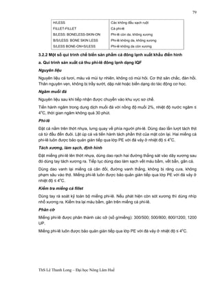 ThS Lê Thanh Long – Đại học Nông Lâm Huế 
79 
H/LESS 
FILLET-FILLET 
B/LESS: BONELESS-SKIN-ON 
B/S/LESS: BONE SKIN LESS 
S/LESS BONE-ON=S/LESS 
Các không đầu sạch ruột 
Cá phi-lê 
Phi-lê còn da, không xương 
Phi-lê không da, không xương 
Phi-lê không da còn xương 
3.2.2 Một số qui trình chế biến sản phẩm cá đông lạnh xuất khẩu điển hình 
a. Qui trình sản xuất cá thu phi-lê đông lạnh dạng IQF 
Nguyên liệu 
Nguyên liệu cá tươi, màu và mùi tự nhiên, không có mùi hôi. Cơ thịt săn chắc, đàn hồi. 
Thân nguyên vẹn, không bị trầy sướt, dập nát hoặc biến dạng do tác động cơ học. 
Ngâm muối đá 
Nguyên liệu sau khi tiếp nhận được chuyển vào khu vực sơ chế. 
Tiến hành ngâm trong dung dịch muối đá với nồng độ muối 2%, nhiệt độ nước ngâm ≤ 
4oC, thời gian ngâm không quá 30 phút. 
Phi-lê 
Đặt cá nằm trên thớt nhựa, lưng quay về phía người phi-lê. Dùng dao lần lượt tách thịt 
cá từ đầu đến đuôi. Lật úp cá và tiến hành tách phần thịt của mặt còn lại. Hai miếng cá 
phi-lê luôn được bảo quản gián tiếp qua lớp PE với đá vảy ở nhiệt độ ≤ 4oC. 
Tách xương, làm sạch, định hình 
Đặt miếng phi-lê lên thớt nhựa, dùng dao rạch hai đường thẳng sát vào dãy xương sau 
đó dùng tay tách xương ra. Tiếp tục dùng dao làm sạch vết máu bầm, vết bẩn, gân cá. 
Dùng dao vanh lại miếng cá cân đối, đường vanh thẳng, không bị răng cưa, không 
phạm sâu vào thịt. Miếng phi-lê luôn được bảo quản gián tiếp qua lớp PE với đá vảy ở 
nhiệt độ ≤ 4oC. 
Kiểm tra miếng cá fillet 
Dùng tay rà soát kỹ toàn bộ miếng phi-lê. Nếu phát hiện còn sót xương thì dùng nhíp 
nhổ xương ra. Kiểm tra lại máu bầm, gân trên miếng cá phi-lê. 
Phân cỡ 
Miếng phi-lê được phân thành các cỡ (số g/miếng): 300/500; 500/800; 800/1200; 1200 
UP. 
Miếng phi-lê luôn được bảo quản gián tiếp qua lớp PE với đá vảy ở nhiệt độ ≤ 4oC. 
 