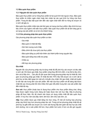 ThS Lê Thanh Long – Đại học Nông Lâm Huế 
8 
1.3 Bảo quản thực phẩm 
1.3.1 Nguyên tắc bảo quản thực phẩm 
Bảo quản thực phẩm và hư hỏng thực phẩm là hai quá trình trái ngược nhau. Bảo quản 
thực phẩm là nhằm ngăn chặn hoặc làm chậm lại các quá trình hư hỏng của thực 
phẩm. Trong đó đặc biệt quan tâm đến việc ngăn chặn biến đổi hư hỏng do enzym và 
vi sinh vật gây ra. 
Bảo quản thực phẩm nhằm kéo dài thời gian sử dụng của thực phẩm; đây chính là mục 
tiêu chính của ngành chế biến thực phẩm. Bảo quản thực phẩm tốt sẽ làm tăng giá trị 
sử dụng của sản phẩm và có lợi cho khách hàng. 
1.3.2 Các phương pháp bảo quản thực phẩm 
Các phương pháp bảo quản thực phẩm cơ bản: 
- Gia nhiệt 
- Bảo quản ở nhiệt độ thấp 
- Giữ hàm lượng nước thấp 
- Điều chỉnh độ chua (pH) của thực phẩm 
- Bảo quản bằng sự phối trộn thêm các thành phần trong nguyên liệu 
- Bảo quản bằng hóa chất cho phép 
- Chiếu xạ 
- Kết hợp các phương pháp 
Gia nhiệt 
Nguyên tắc của phương pháp này là dùng nhiệt độ để phá hủy các enzym và tiêu diệt 
vi sinh vật. Khi được gia nhiệt, thực phẩm cũng thay đổi tính chất, ví dụ thịt bị nấu chín, 
tôm cá bị hấp chín… Các yếu tố cần quan tâm trong phương pháp này là nhiệt độ, thời 
gian và phương pháp gia nhiệt. Ở nhiệt độ trên 70oC hầu hết enzym và vi sinh vật bị 
phá hủy và tiêu diệt ngoại trừ một số vi khuẩn chịu nhiệt. Khi gia nhiệt, nhiệt sẽ truyền 
từ bề mặt vào trung tâm của sản phẩm. Bề mặt của thực phẩm sẽ dễ dàng đạt được 
nhiệt độ cao nhưng phải tốn khá nhiều thời gian để phần trung tâm của sản phẩm đạt 
đến nhiệt độ này. 
Đun sôi: thực phẩm (hoặc bao bì đựng thực phẩm như thực phẩm đóng chai, đóng 
hộp) được ngâm trong nước đang sôi hoặc được đun sôi trực tiếp. Đây là phương 
pháp dễ thực hiện, tốc độ nhanh nên được sử dụng nhiều nhất để bảo quản thực 
phẩm. Ví dụ như: làm sữa đậu nành, làm bún, làm chả, luộc tôm, cá. 
Hấp: thực phẩm được gia nhiệt bằng hơi đun nóng. Ở một số trường hợp phương 
pháp này thích hợp hơn phương pháp đun sôi. Trong cả hai phương pháp nhiệt độ sẽ 
phá hủy và giết chết các enzym và vi sinh vật nhưng hấp làm giảm độ hao hụt các chất 
dinh dưỡng, mùi vị sản phẩm tốt hơn, thực phẩm hút nước ít hơn và vẫn giữ nguyên 
 