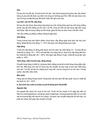 ThS Lê Thanh Long – Đại học Nông Lâm Huế 
81 
Cân 
Cá sau khi rửa để ráo 10 phút trước khi cân. Cân đúng trọng lượng theo yêu cầu khách 
hàng và phụ trội đã được qui định cho từng cỡ (không quá 5%). Mỗi mẻ cân được cho 
vào rổ nhựa và đặt thẻ size để tránh nhầm lẫn giữa các size. 
Lau khô, vào túi PE, xếp khay 
Cá sau khi cân được đưa sang công đoạn lau khô. Dùng khăn sạch lau khô từng miếng 
phi-lê, sau đó mỗi miếng cá cho vào 1 túi PE. Ứng với mỗi mẻ cân được xếp trên cùng 
một khay. Xếp rời từng miếng cá trên khay, giữa hai lớp cá cách nhau một tấm chắn. 
Yêu cầu miếng cá phẳng, thẳng, không bị gập đuôi. 
Chờ đông 
Trong trường hợp bán thành phẩm chưa được cấp đông ngay phải đưa vào kho chờ 
đông. Nhiệt độ kho chờ đông -1 ÷ 4oC, thời gian chờ đông không quá 4 giờ. 
Cấp đông 
Trước khi cấp đông, tủ đông phải được vệ sinh sạch sẽ, khởi động 10 - 15 phút để hạ 
nhiệt độ tủ xuống -10 ÷ -15oC mới bắt đầu cho hàng vào tủ. Quá trình cấp đông kết thúc 
khi nhiệt độ tủ đông đạt -45 ÷ -50oC, thời gian cấp đông 2-3 giờ, nhiệt độ trung tâm sản 
phẩm ≤ -18oC. 
Tách khay, kiểm tra kim loại, đóng thùng 
Chuyển khay hàng ra khỏi tủ, dùng tay tách miếng cá phi-lê ra khỏi khay trong điều kiện 
khô ráo. Mỗi khay cho vào rổ nhựa sau đó chuyển cá qua máy rà kim loại. Mỗi khay 
cho vào 1 túi PE và hàn kín miệng dưới máy hàn. Hai túi cùng kích cỡ cho vào 1 thùng 
carton, đai niền chắc chắn. 
Bảo quản 
Hàng sau khi đóng thùng nhanh chóng đưa vào kho lạnh để bảo quản. Duy trì nhiệt độ 
kho lạnh từ -20 ÷ -23oC. 
b. Qui trình sản xuất cá tra/ba sa phi-lê đông lạnh block/IQF 
Nguyên liệu 
Cá nguyên liệu được thu mua từ bè nuôi. Trước khi thu hoạch 5-10 ngày lấy mẫu cá 
kiểm tra chloramphenicol, nitrofural, green malachyte, Fluoroquinolones (đối với cá xuất 
vào thị trường Mỹ) nếu đạt thì thu hoạch. Cá được vận chuyển bằng bè về nhà máy, cá 
phải còn sống, thời gian vận chuyển £16 giờ. 
 